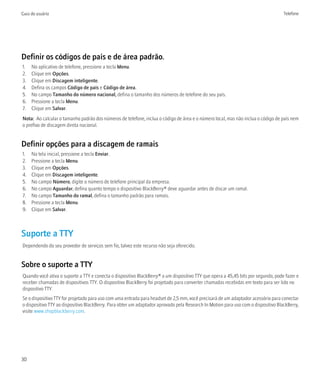 Guia do usuário                                                                                                                     Telefone




Definir os códigos de país e de área padrão.
1.   No aplicativo de telefone, pressione a tecla Menu.
2.   Clique em Opções.
3.   Clique em Discagem inteligente.
4.   Defina os campos Código de país e Código de área.
5.   No campo Tamanho do número nacional, defina o tamanho dos números de telefone do seu país.
6.   Pressione a tecla Menu.
7.   Clique em Salvar.
Nota: Ao calcular o tamanho padrão dos números de telefone, inclua o código de área e o número local, mas não inclua o código de país nem
o prefixo de discagem direta nacional.


Definir opções para a discagem de ramais
1.   Na tela inicial, pressione a tecla Enviar.
2.   Pressione a tecla Menu.
3.   Clique em Opções.
4.   Clique em Discagem inteligente.
5.   No campo Número, digite o número de telefone principal da empresa.
6.   No campo Aguardar, defina quanto tempo o dispositivo BlackBerry® deve aguardar antes de discar um ramal.
7.   No campo Tamanho do ramal, defina o tamanho padrão para ramais.
8.   Pressione a tecla Menu.
9.   Clique em Salvar.



Suporte a TTY
Dependendo do seu provedor de serviços sem fio, talvez este recurso não seja oferecido.


Sobre o suporte a TTY
Quando você ativa o suporte a TTY e conecta o dispositivo BlackBerry® a um dispositivo TTY que opera a 45,45 bits por segundo, pode fazer e
receber chamadas de dispositivos TTY. O dispositivo BlackBerry foi projetado para converter chamadas recebidas em texto para ser lido no
dispositivo TTY.
Se o dispositivo TTY for projetado para uso com uma entrada para headset de 2,5 mm, você precisará de um adaptador acessório para conectar
o dispositivo TTY ao dispositivo BlackBerry. Para obter um adaptador aprovado pela Research In Motion para uso com o dispositivo BlackBerry,
visite www.shopblackberry.com.




30
 