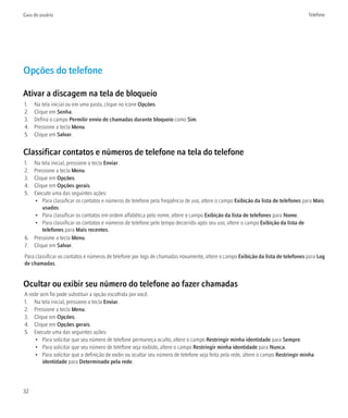 Guia do usuário                                                                                                                     Telefone




Opções do telefone

Ativar a discagem na tela de bloqueio
1.   Na tela inicial ou em uma pasta, clique no ícone Opções.
2.   Clique em Senha.
3.   Defina o campo Permitir envio de chamadas durante bloqueio como Sim.
4.   Pressione a tecla Menu.
5.   Clique em Salvar.


Classificar contatos e números de telefone na tela do telefone
1. Na tela inicial, pressione a tecla Enviar.
2. Pressione a tecla Menu.
3. Clique em Opções.
4. Clique em Opções gerais.
5. Execute uma das seguintes ações:
   • Para classificar os contatos e números de telefone pela freqüência de uso, altere o campo Exibição da lista de telefones para Mais
       usados.
   • Para classificar os contatos em ordem alfabética pelo nome, altere o campo Exibição da lista de telefones para Nome.
   • Para classificar os contatos e números de telefone pelo tempo decorrido após seu uso, altere o campo Exibição da lista de
       telefones para Mais recentes.
6. Pressione a tecla Menu.
7. Clique em Salvar.
Para classificar os contatos e números de telefone por logs de chamadas novamente, altere o campo Exibição da lista de telefones para Log
de chamadas.


Ocultar ou exibir seu número do telefone ao fazer chamadas
A rede sem fio pode substituir a opção escolhida por você.
1. Na tela inicial, pressione a tecla Enviar.
2. Pressione a tecla Menu.
3. Clique em Opções.
4. Clique em Opções gerais.
5. Execute uma das seguintes ações:
     • Para solicitar que seu número de telefone permaneça oculto, altere o campo Restringir minha identidade para Sempre.
     • Para solicitar que seu número de telefone seja exibido, altere o campo Restringir minha identidade para Nunca.
     • Para solicitar que a definição de exibir ou ocultar seu número de telefone seja feita pela rede, altere o campo Restringir minha
        identidade para Determinado pela rede.




32
 