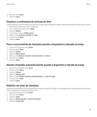 Guia do usuário                                                                                                                       Telefone




6. Pressione a tecla Menu.
7. Clique em Salvar.


Desativar a confirmação de exclusão de itens
É possível desativar o prompt exibido na exclusão de mensagens, logs de chamadas, contatos, entradas de calendário, tarefas, avisos ou senhas.
1. Na tela inicial, clique em um ícone de aplicativo.
2. Em um aplicativo, pressione a tecla Menu.
3. Clique em Opções.
4. Se necessário, clique em Opções gerais.
5. Altere o campo Confirmar exclusão para Não.
6. Pressione a tecla Menu.
7. Clique em Salvar.


Parar o encerramento de chamadas quando o dispositivo é colocado no estojo
1.   Na tela inicial, pressione a tecla Enviar.
2.   Pressione a tecla Menu.
3.   Clique em Opções.
4.   Clique em Opções gerais.
5.   Altere o campo Encerrar chamadas automaticamente para Nunca.
6.   Pressione a tecla Menu.
7.   Clique em Salvar.


Atender chamadas automaticamente quando o dispositivo é retirado do estojo
1.   Na tela inicial, pressione a tecla Enviar.
2.   Pressione a tecla Menu.
3.   Clique em Opções.
4.   Clique em Opções gerais.
5.   Altere o campo Atender chamadas automaticamente para Fora do estojo.
6.   Pressione a tecla Menu.
7.   Clique em Salvar.


Redefinir um timer de chamadas
Um timer de chamadas fornece uma estimativa da duração das chamadas. Para obter mais informações sobre a duração exata de uma chamada,
entre em contato com o provedor de serviços sem fio.
1. Na tela inicial, pressione a tecla Enviar.
2. Pressione a tecla Menu.
3. Clique em Status.
4. Clique em Última chamada ou Total de chamadas.
5. Clique em Limpar timer.




                                                                                                                                           33
 
