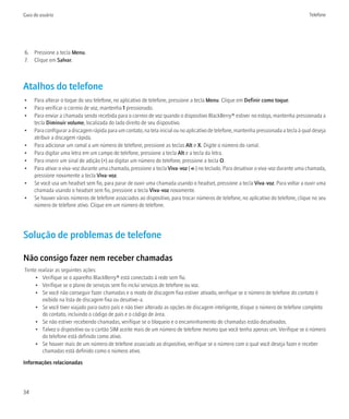 Guia do usuário                                                                                                                         Telefone




6. Pressione a tecla Menu.
7. Clique em Salvar.



Atalhos do telefone
•    Para alterar o toque do seu telefone, no aplicativo de telefone, pressione a tecla Menu. Clique em Definir como toque.
•    Para verificar o correio de voz, mantenha 1 pressionado.
•    Para enviar a chamada sendo recebida para o correio de voz quando o dispositivo BlackBerry® estiver no estojo, mantenha pressionada a
     tecla Diminuir volume, localizada do lado direito de seu dispositivo.
•    Para configurar a discagem rápida para um contato, na tela inicial ou no aplicativo de telefone, mantenha pressionada a tecla à qual deseja
     atribuir a discagem rápida.
•    Para adicionar um ramal a um número de telefone, pressione as teclas Alt e X. Digite o número do ramal.
•    Para digitar uma letra em um campo de telefone, pressione a tecla Alt e a tecla da letra.
•    Para inserir um sinal de adição (+) ao digitar um número de telefone, pressione a tecla O.
•    Para ativar o viva-voz durante uma chamada, pressione a tecla Viva-voz ( ) no teclado. Para desativar o viva-voz durante uma chamada,
     pressione novamente a tecla Viva-voz.
•    Se você usa um headset sem fio, para parar de ouvir uma chamada usando o headset, pressione a tecla Viva-voz. Para voltar a ouvir uma
     chamada usando o headset sem fio, pressione a tecla Viva-voz novamente.
•    Se houver vários números de telefone associados ao dispositivo, para trocar números de telefone, no aplicativo do telefone, clique no seu
     número de telefone ativo. Clique em um número de telefone.




Solução de problemas de telefone

Não consigo fazer nem receber chamadas
Tente realizar as seguintes ações:
     • Verifique se o aparelho BlackBerry® está conectado à rede sem fio.
     • Verifique se o plano de serviços sem fio inclui serviços de telefone ou voz.
     • Se você não conseguir fazer chamadas e o modo de discagem fixa estiver ativado, verifique se o número de telefone do contato é
        exibido na lista de discagem fixa ou desative-a.
     • Se você tiver viajado para outro país e não tiver alterado as opções de discagem inteligente, disque o número de telefone completo
        do contato, incluindo o código de país e o código de área.
     • Se não estiver recebendo chamadas, verifique se o bloqueio e o encaminhamento de chamadas estão desativados.
     • Talvez o dispositivo ou o cartão SIM aceite mais de um número de telefone mesmo que você tenha apenas um. Verifique se o número
        do telefone está definido como ativo.
     • Se houver mais de um número de telefone associado ao dispositivo, verifique se o número com o qual você deseja fazer e receber
        chamadas está definido como o número ativo.

Informações relacionadas




34
 