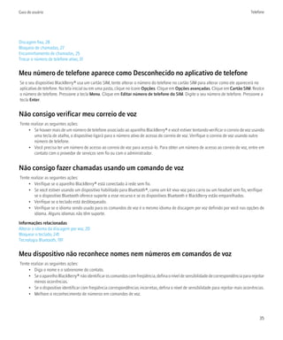 Guia do usuário                                                                                                                        Telefone




Discagem fixa, 28
Bloqueio de chamadas, 27
Encaminhamento de chamadas, 25
Trocar o número de telefone ativo, 31


Meu número de telefone aparece como Desconhecido no aplicativo de telefone
Se o seu dispositivo BlackBerry® usa um cartão SIM, tente alterar o número do telefone no cartão SIM para alterar como ele aparecerá no
aplicativo de telefone. Na tela inicial ou em uma pasta, clique no ícone Opções. Clique em Opções avançadas. Clique em Cartão SIM. Realce
o número de telefone. Pressione a tecla Menu. Clique em Editar número de telefone do SIM. Digite o seu número de telefone. Pressione a
tecla Enter.


Não consigo verificar meu correio de voz
Tente realizar as seguintes ações:
     • Se houver mais de um número de telefone associado ao aparelho BlackBerry® e você estiver tentando verificar o correio de voz usando
        uma tecla de atalho, o dispositivo ligará para o número ativo de acesso do correio de voz. Verifique o correio de voz usando outro
        número de telefone.
     • Você precisa ter um número de acesso ao correio de voz para acessá-lo. Para obter um número de acesso ao correio de voz, entre em
        contato com o provedor de serviços sem fio ou com o administrador.


Não consigo fazer chamadas usando um comando de voz
Tente realizar as seguintes ações:
     • Verifique se o aparelho BlackBerry® está conectado à rede sem fio.
     • Se você estiver usando um dispositivo habilitado para Bluetooth®, como um kit viva-voz para carro ou um headset sem fio, verifique
        se o dispositivo Bluetooth oferece suporte a esse recurso e se os dispositivos Bluetooth e BlackBerry estão emparelhados.
     • Verifique se o teclado está desbloqueado.
     • Verifique se o idioma sendo usado para os comandos de voz é o mesmo idioma de discagem por voz definido por você nas opções de
        idioma. Alguns idiomas não têm suporte.

Informações relacionadas
Alterar o idioma da discagem por voz, 20
Bloquear o teclado, 241
Tecnologia Bluetooth, 191


Meu dispositivo não reconhece nomes nem números em comandos de voz
Tente realizar as seguintes ações:
     • Diga o nome e o sobrenome do contato.
     • Se o aparelho BlackBerry® não identificar os comandos com freqüência, defina o nível de sensibilidade de correspondência para rejeitar
        menos ocorrências.
     • Se o dispositivo identificar com freqüência correspondências incorretas, defina o nível de sensibilidade para rejeitar mais ocorrências.
     • Melhore o reconhecimento de números em comandos de voz.




                                                                                                                                            35
 