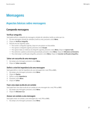 Guia do usuário                                                                                                          Mensagens




Mensagens
Aspectos básicos sobre mensagens

Compondo mensagens

Verificar ortografia
Você pode verificar a ortografia das mensagens, entradas de calendário, tarefas ou notas que cria.
1. Em uma mensagem, entrada de calendário, tarefa ou nota, pressione a tecla Menu.
2. Clique em Verificar ortografia.
3. Execute uma das seguintes ações:
    • Para aceitar a ortografia sugerida, clique em uma palavra na lista exibida.
    • Para ignorar a ortografia sugerida, pressione a tecla Escape.
    • Para ignorar todas as instâncias da ortografia sugerida, pressione a tecla Menu. Clique em Ignorar tudo.
    • Para adicionar a palavra ao dicionário personalizado, pressione a tecla Menu. Clique em Adicionar ao dicionário.
    • Para interromper a verificação ortográfica, pressione a tecla Menu. Clique em Cancelar verificação ortográfica.

Salvar um rascunho de uma mensagem
1. Ao compor uma mensagem, pressione a tecla Menu.
2. Clique em Salvar rascunho.

Definir o nível de importância de uma mensagem
Você pode definir o nível de importância de uma mensagem de e-mail, PIN ou MMS.
1. Ao compor uma mensagem, pressione a tecla Menu.
2. Clique em Opções.
3. Defina o campo Importância.
4. Pressione a tecla Menu.
5. Clique em Salvar.

Fazer uma cópia oculta de um contato
Você pode fazer uma cópia oculta de um contato em uma mensagem de e-mail, PIN ou MMS.
1. Ao compor uma mensagem, pressione a tecla Menu.
2. Clique em Adicionar Cco.

Anexar um contato a uma mensagem
Você pode anexar um contato a uma mensagem de e-mail, PIN ou MMS.
1. Ao compor uma mensagem, pressione a tecla Menu.



                                                                                                                               37
 