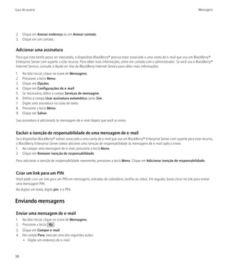Guia do usuário                                                                                                                  Mensagens




2. Clique em Anexar endereço ou em Anexar contato.
3. Clique em um contato.

Adicionar uma assinatura
Para que esta tarefa possa ser executada, o dispositivo BlackBerry® precisa estar associado a uma conta de e-mail que usa um BlackBerry®
Enterprise Server com suporte a este recurso. Para obter mais informações, entre em contato com o administrador. Se você usa o BlackBerry®
Internet Service, consulte a Ajuda on-line do BlackBerry Internet Service para obter mais informações.
1.   Na tela inicial, clique no ícone de Mensagens.
2.   Pressione a tecla Menu.
3.   Clique em Opções.
4.   Clique em Configurações de e-mail.
5.   Se necessário, altere o campo Serviços de mensagem.
6.   Defina o campo Usar assinatura automática como Sim.
7.   Digite uma assinatura na caixa de texto.
8.   Pressione a tecla Menu.
9.   Clique em Salvar.
Sua assinatura é adicionada às mensagens de e-mail depois que você as envia.


Excluir a isenção de responsabilidade de uma mensagem de e-mail
Se o dispositivo BlackBerry® estiver associado a uma conta de e-mail que use um BlackBerry® Enterprise Server com suporte para esse recurso,
o BlackBerry Enterprise Server talvez adicione uma isenção de responsabilidade às mensagens de e-mail após o envio.
1. Ao compor uma mensagem de e-mail, pressione a tecla Menu.
2. Clique em Remover isenção de responsabilidade.
Para adicionar a isenção de responsabilidade novamente, pressione a tecla Menu. Clique em Adicionar isenção de responsabilidade.


Criar um link para um PIN
Você pode criar um link para um PIN em mensagens, entradas de calendário, tarefas ou notas. Em seguida, basta clicar no link para enviar
uma mensagem PIN.
Ao digitar um texto, digite pin: e o PIN.


Enviando mensagens

Enviar uma mensagem de e-mail
1.   Na tela inicial, clique no ícone de Mensagens.
2.   Pressione a tecla        .
3.   Clique em Compor e-mail.
4.   No campo Para, execute uma das seguintes ações:
     • Digite um endereço de e-mail.



38
 