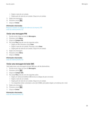 Guia do usuário                                                                                        Mensagens




   • Digite o nome de um contato.
   • Digite parte do nome de um contato. Clique em um contato.
5. Digite uma mensagem.
6. Pressione a tecla   .
7. Clique em Enviar.
Informações relacionadas
Pesquisar contatos no catálogo de endereços da empresa, 130
Listas de endereçamento, 132

Enviar uma mensagem PIN
1. Na tela inicial, clique no ícone de Mensagens.
2. Pressione a tecla Menu.
3. Clique em Compor PIN.
4. No campo Para, execute uma das seguintes ações:
   • Digite um PIN. Pressione a tecla Enter.
   • Digite o nome de um contato. Pressione a tecla Enter.
   • Digite parte do nome de um contato. Clique em um contato.
5. Digite uma mensagem.
6. Pressione a tecla Menu.
7. Clique em Enviar.
Informações relacionadas
Listas de endereçamento, 132

Enviar uma mensagem de texto SMS
Você pode enviar uma mensagem de texto SMS para até dez destinatários.
1. Na tela inicial, clique no ícone de Mensagens.
2. Pressione a tecla        .
3. Clique em Compor SMS.
4. No campo Para, execute uma das seguintes ações:
    • Digite um número de telefone SMS (inclua os códigos de país e de área).
    • Digite o nome de um contato.
    • Digite parte do nome de um contato. Clique em um contato.
    • Se o dispositivo estiver conectado a uma rede CDMA, você poderá digitar um endereço de e-mail.
5. Digite uma mensagem.
6. Pressione a tecla        .
7. Clique em Enviar.
Informações relacionadas
Listas de endereçamento, 132




                                                                                                             39
 