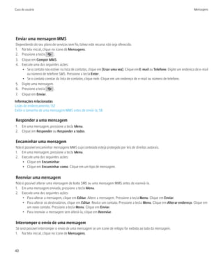 Guia do usuário                                                                                                                Mensagens




Enviar uma mensagem MMS
Dependendo do seu plano de serviços sem fio, talvez este recurso não seja oferecido.
1. Na tela inicial, clique no ícone de Mensagens.
2. Pressione a tecla         .
3. Clique em Compor MMS.
4. Execute uma das seguintes ações:
    • Se o contato não estiver na lista de contatos, clique em [Usar uma vez]. Clique em E-mail ou Telefone. Digite um endereço de e-mail
       ou número de telefone SMS. Pressione a tecla Enter.
    • Se o contato constar da lista de contatos, clique nele. Clique em um endereço de e-mail ou número de telefone.
5. Digite uma mensagem.
6. Pressione a tecla         .
7. Clique em Enviar.
Informações relacionadas
Listas de endereçamento, 132
Exibir o tamanho de uma mensagem MMS antes de enviá-la, 58

Responder a uma mensagem
1. Em uma mensagem, pressione a tecla Menu.
2. Clique em Responder ou Responder a todos.

Encaminhar uma mensagem
Não é possível encaminhar mensagens MMS cujo conteúdo esteja protegido por leis de direitos autorais.
1. Em uma mensagem, pressione a tecla Menu.
2. Execute uma das seguintes ações:
    • Clique em Encaminhar.
    • Clique em Encaminhar como. Clique em um tipo de mensagem.

Reenviar uma mensagem
Não é possível alterar uma mensagem de texto SMS ou uma mensagem MMS antes de reenviá-la.
1. Em uma mensagem enviada, pressione a tecla Menu.
2. Execute uma das seguintes ações:
    • Para alterar a mensagem, clique em Editar. Altere a mensagem. Pressione a tecla Menu. Clique em Enviar.
    • Para alterar os destinatários, clique em Editar. Realce um contato. Pressione a tecla Menu. Clique em Alterar endereço. Clique em
       um novo contato. Pressione a tecla Menu. Clique em Enviar.
    • Para reenviar a mensagem sem alterá-la, clique em Reenviar.

Interromper o envio de uma mensagem
Só será possível interromper o envio de uma mensagem se um ícone de relógio for exibido ao lado da mensagem.
1. Na tela inicial, clique no ícone de Mensagens.



40
 