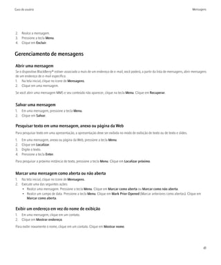 Guia do usuário                                                                                                                  Mensagens




2. Realce a mensagem.
3. Pressione a tecla Menu.
4. Clique em Excluir.


Gerenciamento de mensagens

Abrir uma mensagem
Se o dispositivo BlackBerry® estiver associado a mais de um endereço de e-mail, você poderá, a partir da lista de mensagens, abrir mensagens
de um endereço de e-mail específico.
1. Na tela inicial, clique no ícone de Mensagens.
2. Clique em uma mensagem.
Se você abrir uma mensagem MMS e seu conteúdo não aparecer, clique na tecla Menu. Clique em Recuperar.


Salvar uma mensagem
1. Em uma mensagem, pressione a tecla Menu.
2. Clique em Salvar.

Pesquisar texto em uma mensagem, anexo ou página da Web
Para pesquisar texto em uma apresentação, a apresentação deve ser exibida no modo de exibição de texto ou de texto e slides.
1.   Em uma mensagem, anexo ou página da Web, pressione a tecla Menu.
2.   Clique em Localizar.
3.   Digite o texto.
4.   Pressione a tecla Enter.
Para pesquisar a próxima instância do texto, pressione a tecla Menu. Clique em Localizar próximo.


Marcar uma mensagem como aberta ou não aberta
1. Na tela inicial, clique no ícone de Mensagens.
2. Execute uma das seguintes ações:
   • Realce uma mensagem. Pressione a tecla Menu. Clique em Marcar como aberta ou Marcar como não aberta.
   • Realce um campo de data. Pressione a tecla Menu. Clique em Mark Prior Opened (Marcar anteriores como abertas). Clique em
      Marcar como aberta.

Exibir um endereço em vez do nome de exibição
1. Em uma mensagem, clique em um contato.
2. Clique em Mostrar endereço.
Para exibir novamente o nome, clique em um contato. Clique em Mostrar nome.




                                                                                                                                         41
 