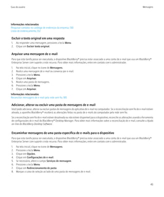 Guia do usuário                                                                                                                        Mensagens




Informações relacionadas
Pesquisar contatos no catálogo de endereços da empresa, 130
Listas de endereçamento, 132

Excluir o texto original em uma resposta
1. Ao responder uma mensagem, pressione a tecla Menu.
2. Clique em Excluir texto original.

Arquivar uma mensagem de e-mail
Para que esta tarefa possa ser executada, o dispositivo BlackBerry® precisa estar associado a uma conta de e-mail que usa um BlackBerry®
Enterprise Server com suporte a este recurso. Para obter mais informações, entre em contato com o administrador.
1.   Na tela inicial, clique no ícone de Mensagens.
2.   Realce uma mensagem de e-mail ou conversa por e-mail.
3.   Pressione a tecla Menu.
4.   Clique em Arquivar.
5.   Realce uma pasta de mensagens.
6.   Pressione a tecla Menu.
7.   Clique em Arquivar.
Informações relacionadas
Reconciliar mensagens de e-mail pela rede sem fio, 185

Adicionar, alterar ou excluir uma pasta de mensagens de e-mail
Você pode adicionar, alterar ou excluir pastas de mensagens do aplicativo de e-mail no computador. Se a reconciliação sem fio de e-mail estiver
ativada, o aparelho BlackBerry® receberá as alterações feitas na pasta de e-mails do computador pela rede sem fio.
Se a reconciliação sem fio de e-mail estiver desativada ou não estiver disponível para o dispositivo, reconcilie as alterações usando a ferramenta
de configurações de e-mail do BlackBerry® Desktop Manager. Para obter mais informações sobre a reconciliação de e-mail, consulte a Ajuda
on-line do BlackBerry Desktop Software .


Encaminhar mensagens de uma pasta específica de e-mails para o dispositivo
Para que esta tarefa possa ser executada, o dispositivo BlackBerry® precisa estar associado a uma conta de e-mail que usa um BlackBerry®
Enterprise Server com suporte a este recurso. Para obter mais informações, entre em contato com o administrador.
1.   Na tela inicial, clique no ícone de Mensagens.
2.   Pressione a tecla Menu.
3.   Clique em Opções.
4.   Clique em Configurações de e-mail.
5.   Se necessário, altere o campo Serviços de mensagem.
6.   Pressione a tecla Menu.
7.   Clique em Redirecionamento de pasta.
8.   Marque a caixa de seleção ao lado de uma pasta de mensagens de e-mail.



                                                                                                                                               43
 
