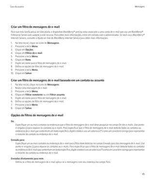 Guia do usuário                                                                                                                    Mensagens




Criar um filtro de mensagens de e-mail
Para que esta tarefa possa ser executada, o dispositivo BlackBerry® precisa estar associado a uma conta de e-mail que usa um BlackBerry®
Enterprise Server com suporte a este recurso. Para obter mais informações, entre em contato com o administrador. Se você usa o BlackBerry®
Internet Service, consulte a Ajuda on-line do BlackBerry Internet Service para obter mais informações.
1.    Na tela inicial, clique no ícone de Mensagens.
2.    Pressione a tecla Menu.
3.    Clique em Opções.
4.    Clique em Filtros de e-mail.
5.    Pressione a tecla Menu.
6.    Clique em Novo.
7.    Digite um nome para o filtro de mensagens de e-mail.
8.    Defina as opções de filtro de mensagens de e-mail.
9.    Pressione a tecla Menu.
10.   Clique em Salvar.

Criar um filtro de mensagens de e-mail baseado em um contato ou assunto
1.    Na tela inicial, clique no ícone de Mensagens.
2.    Realce uma mensagem de e-mail.
3.    Pressione a tecla Menu.
4.    Clique em Filtrar remetente ou em Filtrar assunto.
5.    Digite um nome para o filtro de mensagens de e-mail.
6.    Defina as opções de filtro de mensagens de e-mail.
7.    Pressione a tecla Menu.
8.    Clique em Salvar.

Opções de filtros de mensagens de e-mail
De:
      Especifique um ou mais contatos ou endereços que o filtro de mensagens de e-mail deve pesquisar no campo De dos e-mails. Use ponto-
      e-vírgulas (;) para separar os contatos ou e-mails. Para especificar que o filtro de mensagens de e-mail detecte todos os contatos ou
      endereços de e-mail que contenham um texto específico, digite o texto e use um asterisco (*) como um caractere coringa para representar
      o restante do contato ou endereço de e-mail.

Enviado para:
    Especifique um ou mais contatos ou endereços de e-mail que o filtro deve detectar no campo Enviado para das mensagens de e-mail. Use
    ponto-e-vírgulas (;) para separar os contatos ou e-mails. Para especificar que o filtro de mensagens de e-mail detecte todos os contatos
    ou endereços de e-mail que contenham um texto específico, digite o texto e use um asterisco (*) como um caractere coringa para representar
    o restante do contato ou endereço de e-mail.

Enviadas diretamente para mim:
    Defina se o filtro de mensagens de e-mail aplica-se a mensagens com seu endereço no campo Para.



                                                                                                                                           45
 
