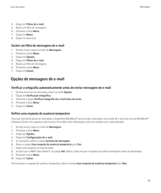 Guia do usuário                                                                                                                Mensagens




4.    Clique em Filtros de e-mail.
5.    Realce um filtro de mensagens.
6.    Pressione a tecla Menu.
7.    Clique em Mover.
8.    Clique no novo local.

Excluir um filtro de mensagens de e-mail
1.    Na tela inicial, clique no ícone de Mensagens.
2.    Pressione a tecla Menu.
3.    Clique em Opções.
4.    Clique em Filtros de e-mail.
5.    Realce um filtro de mensagens.
6.    Pressione a tecla Menu.
7.    Clique em Excluir.


Opções de mensagens de e-mail

Verificar a ortografia automaticamente antes de enviar mensagens de e-mail
1.    Na tela inicial ou em uma pasta, clique no ícone Opções.
2.    Clique em Verificação ortográfica.
3.    Selecione a opção Verificar ortografia do e-mail antes do envio.
4.    Pressione a tecla Menu.
5.    Clique em Salvar.

Definir uma resposta de ausência temporária
Para que esta tarefa possa ser executada, o dispositivo BlackBerry® precisa estar associado a uma conta de e-mail que usa um BlackBerry®
Enterprise Server com suporte a este recurso. Para obter mais informações, entre em contato com o administrador.
1.    Na tela inicial, clique no ícone de Mensagens.
2.    Pressione a tecla Menu.
3.    Clique em Opções.
4.    Clique em Configurações de e-mail.
5.    Se necessário, altere o campo Serviços de mensagem.
6.    Altere o campo Usar resposta de ausência temporária para Sim.
7.    Digite uma resposta na caixa de texto.
8.    Se você usar o IBM® Lotus Notes®, no campo Até, defina a data em que a resposta de ausência temporária deve ser desativada.
9.    Pressione a tecla Menu.
10.   Clique em Salvar.
Para desativar a resposta de ausência temporária, altere o campo Usar resposta de ausência temporária para Não.




                                                                                                                                      47
 
