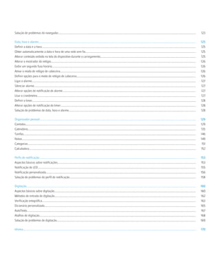 Solução de problemas do navegador.......................................................................................................................................................................................................                           123

Data, hora e alarme...................................................................................................................................................................................................................................             125
Definir a data e a hora...............................................................................................................................................................................................................................             125
Obter automaticamente a data e hora de uma rede sem fio................................................................................................................................................................                                            125
Alterar conteúdo exibido na tela do dispositivo durante o carregamento..........................................................................................................................................                                                   125
Alterar o mostrador do relógio.................................................................................................................................................................................................................                    126
Exibir um segundo fuso horário................................................................................................................................................................................................................                     126
Ativar o modo de relógio de cabeceira....................................................................................................................................................................................................                          126
Definir opções para o modo de relógio de cabeceira............................................................................................................................................................................                                     126
Ligar o alarme.............................................................................................................................................................................................................................................        127
Silenciar alarme..........................................................................................................................................................................................................................................         127
Alterar opções de notificação de alarme.................................................................................................................................................................................................                           127
Usar o cronômetro.....................................................................................................................................................................................................................................             127
Definir o timer............................................................................................................................................................................................................................................        128
Alterar opções de notificação do timer...................................................................................................................................................................................................                          128
Solução de problemas de data, hora e alarme.......................................................................................................................................................................................                                 128

Organizador pessoal..................................................................................................................................................................................................................................              129
Contatos......................................................................................................................................................................................................................................................     129
Calendário...................................................................................................................................................................................................................................................      135
Tarefas.........................................................................................................................................................................................................................................................   146
Notas...........................................................................................................................................................................................................................................................   149
Categorias...................................................................................................................................................................................................................................................       151
Calculadora.................................................................................................................................................................................................................................................       152

Perfis de notificação..................................................................................................................................................................................................................................            153
Aspectos básicos sobre notificações........................................................................................................................................................................................................                        153
Notificação de LED....................................................................................................................................................................................................................................             155
Notificação personalizada.........................................................................................................................................................................................................................                 156
Solução de problemas do perfil de notificação.......................................................................................................................................................................................                               158

Digitação.....................................................................................................................................................................................................................................................     160
Aspectos básicos sobre digitação............................................................................................................................................................................................................                       160
Métodos de entrada de digitação............................................................................................................................................................................................................                        162
Verificação ortográfica..............................................................................................................................................................................................................................              163
Dicionário personalizado...........................................................................................................................................................................................................................                165
AutoTexto....................................................................................................................................................................................................................................................      167
Atalhos de digitação..................................................................................................................................................................................................................................             168
Solução de problemas de digitação.........................................................................................................................................................................................................                         169

Idioma..........................................................................................................................................................................................................................................................   170
 