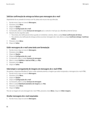 Guia do usuário                                                                                                              Mensagens




Solicitar confirmação de entrega ou leitura para mensagens de e-mail
Dependendo do seu provedor de serviços sem fio, talvez este recurso não seja oferecido.
1. Na tela inicial, clique no ícone de Mensagens.
2. Pressione a tecla Menu.
3. Clique em Opções.
4. Clique em Configurações de e-mail.
5. Se necessário, altere o campo Serviços de mensagem para a conta de e-mail que usa o BlackBerry Internet Service.
6. Execute uma das seguintes ações:
   • Para enviar uma notificação de leitura quando um remetente a solicitar, altere o campo Enviar confirmações de leitura.
   • Para solicitar uma notificação de entrega ou leitura ao enviar mensagens de e-mail, altere os campos Confirmar entrega e Confirmar
       leitura.
7. Pressione a tecla Menu.
8. Clique em Salvar.

Exibir mensagens de e-mail como texto sem formatação
1.   Na tela inicial, clique no ícone de Mensagens.
2.   Pressione a tecla Menu.
3.   Clique em Opções.
4.   Clique em Configurações de e-mail.
5.   Se necessário, altere o campo Serviços de mensagem.
6.   Altere o campo Habilitar e-mail em HTML para Não.
7.   Pressione a tecla Menu.
8.   Clique em Salvar.

Interromper o carregamento de imagens em mensagens de e-mail HTML
Por padrão, o dispositivo BlackBerry® baixa e exibe automaticamente as imagens que estão incorporadas a mensagens de e-mail HTML.
1. Na tela inicial, clique no ícone de Mensagens.
2. Pressione a tecla Menu.
3. Clique em Opções.
4. Clique em Configurações de e-mail.
5. Se necessário, altere o campo Serviços de mensagem.
6. Altere o campo Download automático de imagens para Não.
7. Pressione a tecla Menu.
8. Clique em Salvar.
Para ver as imagens em uma mensagem de e-mail HTML, pressione a tecla Menu. Clique em Obter imagens.


Ocultar mensagens de e-mail arquivadas
1.   Na tela inicial, clique no ícone de Mensagens.




48
 