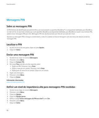 Guia do usuário                                                                                                                  Mensagens




Mensagens PIN

Sobre as mensagens PIN
O PIN (número de identificação pessoal) identifica com exclusividade os aparelhos BlackBerry® e os dispositivos habilitados para BlackBerry
na rede sem fio. Se você tiver contatos que usam aparelhos BlackBerry ou dispositivos habilitados para BlackBerry e souber seus números PIN,
poderá enviar mensagens PIN para eles. Mensagens PIN não são direcionadas por meio da sua conta de e-mail.
Quando sua mensagem PIN é entregue ao destinatário, a letra D é exibida na lista de mensagens com uma marca de seleção ao lado da
mensagem PIN.


Localizar o PIN
1. Na tela inicial ou em uma pasta, clique no ícone Opções.
2. Clique em Status.


Enviar uma mensagem PIN
1. Na tela inicial, clique no ícone de Mensagens.
2. Pressione a tecla Menu.
3. Clique em Compor PIN.
4. No campo Para, execute uma das seguintes ações:
   • Digite um PIN. Pressione a tecla Enter.
   • Digite o nome de um contato. Pressione a tecla Enter.
   • Digite parte do nome de um contato. Clique em um contato.
5. Digite uma mensagem.
6. Pressione a tecla Menu.
7. Clique em Enviar.
Informações relacionadas
Listas de endereçamento, 132


Definir um nível de importância alto para mensagens PIN recebidas
1.   Na tela inicial, clique no ícone de Mensagens.
2.   Pressione a tecla Menu.
3.   Clique em Opções.
4.   Clique em Opções gerais.
5.   Defina o campo Tornar mensagens do PIN em nível 1 como Sim.
6.   Pressione a tecla Menu.
7.   Clique em Salvar.



50
 