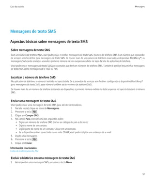 Guia do usuário                                                                                                                    Mensagens




Mensagens de texto SMS

Aspectos básicos sobre mensagens de texto SMS

Sobre mensagens de texto SMS
Com um número de telefone SMS, você pode enviar e receber mensagens de texto SMS. Número de telefone SMS é um número que o provedor
de serviços sem fio define para mensagens de texto SMS. Se houver mais de um número de telefone associado ao dispositivo BlackBerry®, as
mensagens SMS serão enviadas usando o primeiro número na lista suspensa exibida no topo da tela do aplicativo de telefone.
Você pode enviar mensagens de texto SMS para contatos que tenham números de telefone SMS. Também é possível encaminhar mensagens
de texto SMS como mensagens de e-mail ou PIN.


Localizar o número de telefone SMS
No aplicativo de telefone, o número é exibido no topo da tela. Se o provedor de serviços sem fio tiver configurado o dispositivo BlackBerry®
para mensagens de texto SMS, esse número também será o número de telefone SMS.
Se houver mais de um número de telefone associado ao dispositivo, o primeiro número exibido na lista suspensa no topo da tela será o número
SMS.


Enviar uma mensagem de texto SMS
Você pode enviar uma mensagem de texto SMS para até dez destinatários.
1. Na tela inicial, clique no ícone de Mensagens.
2. Pressione a tecla        .
3. Clique em Compor SMS.
4. No campo Para, execute uma das seguintes ações:
    • Digite um número de telefone SMS (inclua os códigos de país e de área).
    • Digite o nome de um contato.
    • Digite parte do nome de um contato. Clique em um contato.
    • Se o dispositivo estiver conectado a uma rede CDMA, você poderá digitar um endereço de e-mail.
5. Digite uma mensagem.
6. Pressione a tecla        .
7. Clique em Enviar.
Informações relacionadas
Listas de endereçamento, 132

Excluir o histórico em uma mensagem de texto SMS
1.   Ao responder uma mensagem SMS, pressione a tecla Menu.



                                                                                                                                           51
 