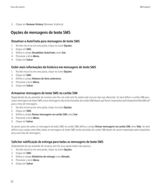 Guia do usuário                                                                                                                 Mensagens




2. Clique em Remove History (Remover histórico).


Opções de mensagens de texto SMS

Desativar o AutoTexto para mensagens de texto SMS
1.   Na tela inicial ou em uma pasta, clique no ícone Opções.
2.   Clique em SMS.
3.   Defina o campo Desabilitar AutoTexto como Sim.
4.   Pressione a tecla Menu.
5.   Clique em Salvar.

Exibir mais informações do histórico em mensagens de texto SMS
1.   Na tela inicial ou em uma pasta, clique no ícone Opções.
2.   Clique em SMS.
3.   Defina o campo Número de itens anteriores.
4.   Pressione a tecla Menu.
5.   Clique em Salvar.

Armazenar mensagens de texto SMS no cartão SIM
Dependendo do seu provedor de serviços sem fio e da rede sem fio, talvez este recurso não seja oferecido. Se você definir o cartão SIM para
salvar mensagens de texto SMS, essas mensagens não serão excluídas do cartão SIM depois que forem importadas pelo dispositivo BlackBerry®
para a lista de mensagens.
1. Na tela inicial ou em uma pasta, clique no ícone Opções.
2. Clique em SMS.
3. Defina o campo Deixar mensagens no cartão SIM como Sim.
4. Pressione a tecla Menu.
5. Clique em Salvar.
Se quiser parar de salvar as mensagens de texto SMS no cartão SIM, defina o campo Deixar mensagens no cartão SIM como Não. Se você
definir esse campo como Não, todas as mensagens de texto SMS serão excluídas do cartão SIM depois de serem importadas pelo dispositivo
para uma lista de mensagens.


Solicitar notificação de entrega para todas as mensagens de texto SMS
Dependendo do seu provedor de serviços sem fio, essa opção talvez não apareça.
1. Na tela inicial ou em uma pasta, clique no ícone Opções.
2. Clique em SMS.
3. Defina o campo Relatórios de entrega como Ativado.
4. Pressione a tecla Menu.
5. Clique em Salvar.




52
 