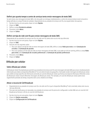 Guia do usuário                                                                                                                  Mensagens




Definir por quanto tempo o centro de serviços tenta enviar mensagens de texto SMS
Se você enviar uma mensagem de texto SMS e ela não puder ser entregue imediatamente, o centro de serviços tentará enviá-la durante o
tempo definido no campo Período de validade. Dependendo do seu provedor de serviços sem fio, essa opção talvez não apareça.
1. Na tela inicial ou em uma pasta, clique no ícone Opções.
2. Clique em SMS.
3. Defina o campo Período de validade.
4. Pressione a tecla Menu.
5. Clique em Salvar.

Definir um tipo de rede sem fio para enviar mensagens de texto SMS
Dependendo do seu provedor de serviços sem fio e da rede sem fio, talvez este recurso não seja oferecido.
1. Na tela inicial ou em uma pasta, clique no ícone Opções.
2. Clique em SMS.
3. Execute uma das seguintes ações:
    • Para usar apenas um tipo de rede ao enviar mensagens de texto SMS, defina o campo Rede para envio como Comutação de
       circuitos ou Comutação de pacotes.
    • Para usar qualquer um dos tipos de rede ao enviar mensagens de texto SMS, o que pode ser útil em roaming, defina o campo Rede
       para envio como Comutação de circuitos preferencial ou Comutação de pacotes preferencial.
4. Pressione a tecla Menu.
5. Clique em Salvar.


Difusão por celular

Sobre difusão por celular
A difusão por celular foi projetada para permitir que provedores de serviços sem fio usem mensagens de texto SMS para enviar simultaneamente
informações para todos os dispositivos BlackBerry® em uma determinada área geográfica. Você pode receber mensagens de difusão por celular
que contêm um tipo específico de informação assinando um canal de difusão por celular que forneça esse tipo de informação. Diferentes canais
de difusão por celular enviam diferentes mensagens de difusão por celular. Por exemplo, um canal de difusão por celular pode enviar
regularmente previsões do tempo, enquanto outro canal, relatórios de tráfego.


Ativar o recurso de Cell Broadcast
•    Dependendo do seu provedor de serviços sem fio e da rede sem fio à qual o dispositivo BlackBerry® está conectado, talvez este recurso
     não seja oferecido.
•    Para que esta tarefa possa ser executada, seu provedor de serviços sem fio precisa ter configurado o cartão SIM com um canal de Cell
     Broadcast ou fornecer o ID de um canal de Cell Broadcast.

1. Na tela inicial ou em uma pasta, clique no ícone Opções.
2. Clique em Opções avançadas.
3. Clique em Configurações de Cell Broadcast.




                                                                                                                                         53
 
