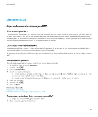 Guia do usuário                                                                                                                    Mensagens




Mensagens MMS

Aspectos básicos sobre mensagens MMS

Sobre as mensagens MMS
Com um número de telefone MMS, você pode enviar e receber mensagens MMS que contêm arquivos de mídia, como .jpg, .gif, .wbmp, .midi, .vcf
(vCard®), .ics (iCalendar), .avi, .mpg ou .mov. Número de telefone MMS é um número habilitado por seu provedor de serviços sem fio para
mensagens MMS. Se houver mais de um número de telefone associado ao dispositivo BlackBerry®, as mensagens MMS serão enviadas usando
o primeiro número na lista suspensa exibida na parte superior da tela do telefone.


Localizar seu número de telefone MMS
No aplicativo de telefone, o número é exibido no topo da tela. Se o provedor de serviços sem fio tiver configurado o dispositivo BlackBerry®
para mensagens MMS, esse número também será o número de telefone MMS.
Se houver mais de um número de telefone associado ao dispositivo, o primeiro número exibido na lista suspensa no topo da tela será o número
MMS.


Enviar uma mensagem MMS
Dependendo do seu plano de serviços sem fio, talvez este recurso não seja oferecido.
1. Na tela inicial, clique no ícone de Mensagens.
2. Pressione a tecla         .
3. Clique em Compor MMS.
4. Execute uma das seguintes ações:
    • Se o contato não estiver na lista de contatos, clique em [Usar uma vez]. Clique em E-mail ou Telefone. Digite um endereço de e-mail
       ou número de telefone SMS. Pressione a tecla Enter.
    • Se o contato constar da lista de contatos, clique nele. Clique em um endereço de e-mail ou número de telefone.
5. Digite uma mensagem.
6. Pressione a tecla         .
7. Clique em Enviar.
Informações relacionadas
Listas de endereçamento, 132
Exibir o tamanho de uma mensagem MMS antes de enviá-la, 58

Criar uma apresentação de slides em uma mensagem MMS
1. Ao compor uma mensagem MMS, pressione a tecla Menu.
2. Clique em um dos seguintes itens de menu:




                                                                                                                                           55
 