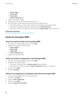 Guia do usuário                                                                                     Mensagens




   • Anexar imagem
   • Anexar áudio
   • Anexar vídeo
   • Anexar anotação de voz
3. Clique em um arquivo de mídia.
4. Para adicionar outro arquivo de mídia, repita as etapas 1 a 3.
5. Para personalizar a apresentação de slides, execute uma das seguintes ações:
   • Para adicionar texto a um slide, realce o campo em branco abaixo do anexo. Digite o texto.
   • Para alterar o tempo de exibição de um slide, altere o campo Duração do slide.
   • Para mover um item em um slide, clique no item. Clique em Mover campo. Clique no novo local.

Informações relacionadas
Anexar um arquivo de mídia a uma mensagem MMS, 56


Anexos de mensagens MMS

Anexar um arquivo de mídia a uma mensagem MMS
1. Ao compor uma mensagem MMS, pressione a tecla Menu.
2. Clique em um dos seguintes itens de menu:
   • Anexar imagem
   • Anexar áudio
   • Anexar vídeo
   • Anexar anotação de voz
3. Clique em um arquivo de mídia.

Anexar um contato ou compromisso a uma mensagem MMS
1. Ao compor uma mensagem MMS, pressione a tecla Menu.
2. Execute uma das seguintes ações:
   • Para anexar um contato, clique em Anexar contato. Realce um contato.
   • Para anexar um compromisso, clique em Anexar compromisso. Realce um compromisso.
3. Pressione a tecla Menu.
4. Clique em Continuar.

Adicionar um compromisso ao calendário a partir de uma mensagem MMS
1.   Em uma mensagem MMS, realce um anexo do iCalendar.
2.   Pressione a tecla Menu.
3.   Clique em Exibir compromisso.
4.   Pressione a tecla Menu.
5.   Clique em Adicionar ao calendário.




56
 