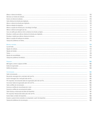 Alterar o idioma de exibição.....................................................................................................................................................................................................................                  170
Adicionar um idioma de exibição.............................................................................................................................................................................................................                       170
Excluir um idioma de exibição..................................................................................................................................................................................................................                    170
Sobre idiomas de entrada para digitação...............................................................................................................................................................................................                             170
Alterar o idioma de entrada para digitação............................................................................................................................................................................................                             170
Alternar métodos de digitação.................................................................................................................................................................................................................                      171
Alterar as opções de entrada para a tecnologia SureType...................................................................................................................................................................                                          171
Alterar o idioma da discagem por voz.....................................................................................................................................................................................................                           171
Usar um atalho para alternar entre os idiomas de entrada ao digitar................................................................................................................................................                                                172
Desativar o atalho para alternar idiomas de entrada para digitação..................................................................................................................................................                                               172
Desativar o atalho para alternar idiomas de entrada............................................................................................................................................................................                                    172
Alterar as opções de exibição de contatos..............................................................................................................................................................................................                            173
Solução de problemas de idioma.............................................................................................................................................................................................................                        173

Monitor e teclado.......................................................................................................................................................................................................................................           174
Luz de fundo...............................................................................................................................................................................................................................................        174
Opções de exibição....................................................................................................................................................................................................................................             174
Opções de teclado.....................................................................................................................................................................................................................................             177
Temas...........................................................................................................................................................................................................................................................   178
Opções de acessibilidade..........................................................................................................................................................................................................................                 179
Solução de problemas de exibição...........................................................................................................................................................................................................                        179

Pesquisar.....................................................................................................................................................................................................................................................     180
Mensagens, anexos e páginas da Web....................................................................................................................................................................................................                             180
Dados do organizador...............................................................................................................................................................................................................................                183
Atalhos de pesquisa...................................................................................................................................................................................................................................             184

Sincronização..............................................................................................................................................................................................................................................        185
Sobre sincronização...................................................................................................................................................................................................................................             185
Reconciliar mensagens de e-mail pela rede sem fio.............................................................................................................................................................................                                     185
Excluir mensagens de e-mail pela rede sem fio.....................................................................................................................................................................................                                 185
Pré-requisitos: Sincronizando dados do organizador pela rede sem fio.............................................................................................................................................                                                  186
Sincronizar dados do organizador pela rede sem fio.............................................................................................................................................................................                                    186
Sobre conflitos de sincronização..............................................................................................................................................................................................................                     186
Gerenciar conflitos de reconciliação de e-mail......................................................................................................................................................................................                               187
Gerenciar conflitos de sincronização de dados......................................................................................................................................................................................                                187
Sobre backup e restauração de dados do dispositivo............................................................................................................................................................................                                     187
Pré-requisitos: Restaurando dados pela rede sem fio...........................................................................................................................................................................                                     187
Excluir todos os dados do dispositivo......................................................................................................................................................................................................                        188
Esvaziar a pasta de itens excluídos no computador a partir do dispositivo........................................................................................................................................                                                  188
Solução de problemas de sincronização.................................................................................................................................................................................................                             188
 