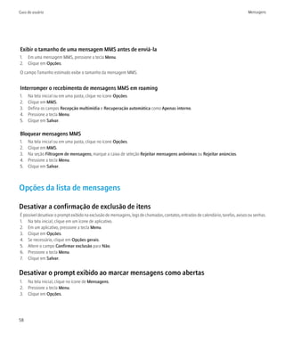 Guia do usuário                                                                                                                    Mensagens




Exibir o tamanho de uma mensagem MMS antes de enviá-la
1. Em uma mensagem MMS, pressione a tecla Menu.
2. Clique em Opções.
O campo Tamanho estimado exibe o tamanho da mensagem MMS.


Interromper o recebimento de mensagens MMS em roaming
1.   Na tela inicial ou em uma pasta, clique no ícone Opções.
2.   Clique em MMS.
3.   Defina os campos Recepção multimídia e Recuperação automática como Apenas interno.
4.   Pressione a tecla Menu.
5.   Clique em Salvar.

Bloquear mensagens MMS
1.   Na tela inicial ou em uma pasta, clique no ícone Opções.
2.   Clique em MMS.
3.   Na seção Filtragem de mensagens, marque a caixa de seleção Rejeitar mensagens anônimas ou Rejeitar anúncios.
4.   Pressione a tecla Menu.
5.   Clique em Salvar.



Opções da lista de mensagens

Desativar a confirmação de exclusão de itens
É possível desativar o prompt exibido na exclusão de mensagens, logs de chamadas, contatos, entradas de calendário, tarefas, avisos ou senhas.
1. Na tela inicial, clique em um ícone de aplicativo.
2. Em um aplicativo, pressione a tecla Menu.
3. Clique em Opções.
4. Se necessário, clique em Opções gerais.
5. Altere o campo Confirmar exclusão para Não.
6. Pressione a tecla Menu.
7. Clique em Salvar.


Desativar o prompt exibido ao marcar mensagens como abertas
1. Na tela inicial, clique no ícone de Mensagens.
2. Pressione a tecla Menu.
3. Clique em Opções.




58
 