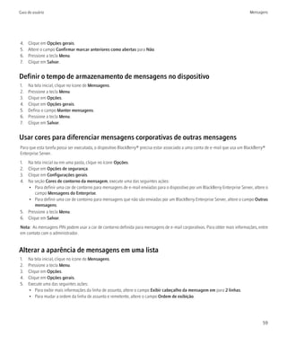 Guia do usuário                                                                                                                Mensagens




4.   Clique em Opções gerais.
5.   Altere o campo Confirmar marcar anteriores como abertas para Não.
6.   Pressione a tecla Menu.
7.   Clique em Salvar.


Definir o tempo de armazenamento de mensagens no dispositivo
1.   Na tela inicial, clique no ícone de Mensagens.
2.   Pressione a tecla Menu.
3.   Clique em Opções.
4.   Clique em Opções gerais.
5.   Defina o campo Manter mensagens.
6.   Pressione a tecla Menu.
7.   Clique em Salvar.


Usar cores para diferenciar mensagens corporativas de outras mensagens
Para que esta tarefa possa ser executada, o dispositivo BlackBerry® precisa estar associado a uma conta de e-mail que usa um BlackBerry®
Enterprise Server.
1. Na tela inicial ou em uma pasta, clique no ícone Opções.
2. Clique em Opções de segurança.
3. Clique em Configurações gerais.
4. Na seção Cores de contorno da mensagem, execute uma das seguintes ações:
   • Para definir uma cor de contorno para mensagens de e-mail enviadas para o dispositivo por um BlackBerry Enterprise Server, altere o
       campo Mensagens do Enterprise.
   • Para definir uma cor de contorno para mensagens que não são enviadas por um BlackBerry Enterprise Server, altere o campo Outras
       mensagens.
5. Pressione a tecla Menu.
6. Clique em Salvar.
Nota: As mensagens PIN podem usar a cor de contorno definida para mensagens de e-mail corporativas. Para obter mais informações, entre
em contato com o administrador.


Alterar a aparência de mensagens em uma lista
1.   Na tela inicial, clique no ícone de Mensagens.
2.   Pressione a tecla Menu.
3.   Clique em Opções.
4.   Clique em Opções gerais.
5.   Execute uma das seguintes ações:
     • Para exibir mais informações da linha de assunto, altere o campo Exibir cabeçalho da mensagem em para 2 linhas.
     • Para mudar a ordem da linha de assunto e remetente, altere o campo Ordem de exibição.




                                                                                                                                      59
 