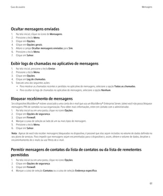 Guia do usuário                                                                                                                   Mensagens




Ocultar mensagens enviadas
1.   Na tela inicial, clique no ícone de Mensagens.
2.   Pressione a tecla Menu.
3.   Clique em Opções.
4.   Clique em Opções gerais.
5.   Altere o campo Ocultar mensagens enviadas para Sim.
6.   Pressione a tecla Menu.
7.   Clique em Salvar.


Exibir logs de chamadas no aplicativo de mensagens
1.   Na tela inicial, pressione a tecla Enviar.
2.   Pressione a tecla Menu.
3.   Clique em Opções.
4.   Clique em Log de chamadas.
5.   Execute uma das seguintes ações:
     • Para mostrar as chamadas recentes e perdidas no aplicativo de mensagens, selecione a opção Todas as chamadas.
     • Para ocultar os logs de chamadas no aplicativo de mensagens, selecione a opção Nenhum.


Bloquear recebimento de mensagens
Se o dispositivo BlackBerry® estiver associado a uma conta de e-mail que usa um BlackBerry® Enterprise Server, talvez você não possa bloquear
mensagens PIN de contatos na sua organização. Para obter mais informações, entre em contato com o administrador.
1. Na tela inicial ou em uma pasta, clique no ícone Opções.
2. Clique em Opções de segurança.
3. Clique em Firewall.
4. Marque a caixa de seleção ao lado de um ou mais tipos de mensagem.
5. Pressione a tecla Menu.
6. Clique em Salvar.
Nota: Apesar de você não receber mensagens bloqueadas no dispositivo, é possível que elas sejam incluídas no volume de dados definido no
seu plano de serviços. Para impedir que mensagens sejam encaminhadas para o dispositivo e, assim, afetem o volume de dados, desative o
encaminhamento de e-mails ou use filtros de e-mail.


Permitir mensagens de contatos da lista de contatos ou da lista de remetentes
permitidos
1.   Na tela inicial ou em uma pasta, clique no ícone Opções.
2.   Clique em Opções de segurança.
3.   Clique em Firewall.
4.   Marque a caixa de seleção Contatos ou a caixa de seleção Endereço específico.



                                                                                                                                          61
 