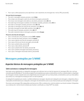 Guia do usuário                                                                                                                        Mensagens




•    Para ir para a última posição do cursor após fechar e abrir novamente uma mensagem de e-mail ou PIN, pressione G.
Em uma lista de mensagens
• Para abrir a mensagem realçada, pressione a tecla Enter.
• Para compor uma mensagem a partir de uma lista de mensagens, pressione C.
• Para marcar uma mensagem como aberta ou não aberta, pressione a tecla Alt e U.
• Para exibir logs de mensagens recebidas e de chamadas recebidas, pressione a tecla Alt e I.
• Para exibir as mensagens enviadas, pressione a tecla Alt e O.
• Para exibir as mensagens de correio de voz, pressione a tecla Alt e V.
• Para exibir mensagens de texto SMS, pressione a tecla Alt e S.
• Para exibir logs de chamadas, pressione a tecla Alt e P.
• Para exibir novamente todas as mensagens, pressione a tecla Escape.
Percorrer uma lista de mensagens
• Para ir uma tela para cima, pressione as teclas Shift e espaço.
• Para ir uma tela para baixo, pressione a tecla de espaço.
• Para ir para o topo de uma lista de mensagens, pressione T.
• Para ir para o fim de uma lista de mensagens, pressione B.
• Para ir para a próxima data, pressione N.
• Para ir para a data anterior, pressione P.
• Para ir para o próximo item não aberto, pressione U.
• Para ir para a próxima mensagem relacionada, pressione J.
• Para ir para a mensagem relacionada anterior, pressione K.




Mensagens protegidas por S/MIME

Aspectos básicos de mensagens protegidas por S/MIME

Sobre assinatura e criptografia de mensagens
Você pode assinar digitalmente ou criptografar mensagens para adicionar mais um nível de segurança às mensagens PIN e de e-mail que
envia pelo aparelho BlackBerry®. As assinaturas digitais foram projetadas para ajudar os destinatários a verificar a autenticidade e a integridade
das mensagens enviadas. Quando você assina digitalmente uma mensagem com sua chave privada, os destinatários usam sua chave pública
para verificar se a mensagem foi enviada por você e se não foi alterada.
A criptografia foi projetada para manter a confidencialidade das mensagens. Quando você criptografa uma mensagem, o dispositivo utiliza a
chave pública do destinatário para criptografar a mensagem. Os destinatários usam as suas chaves privadas para descriptografar a mensagem.
Para enviar uma mensagem PIN criptografada, você precisa ter o PIN e o endereço de e-mail do contato na sua lista de contatos. O dispositivo
usa o endereço de e-mail da lista de contatos para localizar o certificado ou a chave PGP® do contato.




                                                                                                                                               63
 