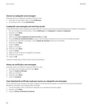 Guia do usuário                                                                                                                Mensagens




Assinar ou criptografar uma mensagem
Você pode assinar ou criptografar mensagens PIN e de e-mail.
1. Ao compor uma mensagem, altere o campo Codificação.
2. Se necessário, altere o campo Classificação.

Criptografar uma mensagem com uma frase secreta
O aparelho BlackBerry® pode criptografar mensagens PIN e de e-mail com uma frase secreta compartilhada entre o remetente e o destinatário.
1. Em uma mensagem não enviada, defina o campo Codificação como Criptografar ou Assinar e criptografar.
2. Pressione a tecla Menu.
3. Clique em Opções.
4. Defina o campo Usar criptografia com base em senha como Sim.
5. Na seção Cifras de conteúdo permitidas, marque a caixa de seleção ao lado de uma ou mais cifras de conteúdo permitidas.
6. Se você estiver assinando a mensagem, na seção Opções de assinatura, selecione um certificado.
7. Pressione a tecla Menu.
8. Clique em Salvar.
9. Digite sua mensagem.
10. Pressione a tecla Menu.
11. Clique em Enviar.
12. Digite uma frase secreta para criptografar a mensagem.
13. Confirme a frase secreta.
14. Clique em OK.
Usando um método seguro, informe a frase secreta ao destinatário.


Anexar um certificado a uma mensagem
Você pode anexar um certificado a mensagens PIN e de e-mail.
1. Ao compor uma mensagem, pressione a tecla Menu.
2. Clique em Anexar certificados.
3. Realce um certificado.
4. Pressione a tecla Menu.
5. Clique em Continuar.

Fazer download do certificado usado para assinar ou criptografar uma mensagem
Se um certificado não for incluído na mensagem recebida ou ainda não estiver guardado no armazenamento de chaves do dispositivo
BlackBerry®, você poderá fazer download desse certificado.
1. Em uma mensagem, realce o indicador de criptografia ou um indicador de assinatura digital.
2. Pressione a tecla Menu.
3. Clique em Buscar certificado do remetente.




64
 