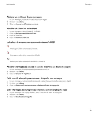 Guia do usuário                                                                                           Mensagens




Adicionar um certificado de uma mensagem
1. Em uma mensagem, realce um indicador de assinatura digital.
2. Pressione a tecla Menu.
3. Clique em Importar certificado do remetente.

Adicionar um certificado de um anexo
1.           Em uma mensagem, clique no anexo de certificado.
2.           Clique em Recuperar anexo de certificado.
3.           Clique no certificado.
4.           Clique em Importar certificado.

Indicadores de anexo em mensagens protegidas por S/MIME
     :
             A mensagem contém um anexo de certificado.

     :
             A mensagem contém vários anexos de certificado.

         :
             A mensagem contém um anexo de servidor de certificação.


Adicionar informações de conexão do servidor de certificação de uma mensagem
1. Em uma mensagem, realce o indicador do servidor de certificação.
2. Pressione a tecla Menu.
3. Clique em Servidor de importação.

Exibir o certificado usado para assinar ou criptografar uma mensagem
1. Em uma mensagem, realce o indicador de status de criptografia ou um indicador de assinatura digital.
2. Pressione a tecla Menu.
3. Clique em Exibir certificado do remetente ou Exibir certificado de criptografia.

Exibir informações de criptografia de uma mensagem com criptografia fraca
1. Em uma mensagem com criptografia fraca, realce o indicador de status de criptografia.
2. Pressione a tecla Menu.
3. Clique em Detalhes de criptografia.




                                                                                                                65
 