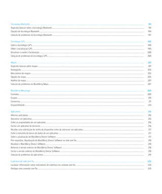 Tecnologia Bluetooth.................................................................................................................................................................................................................................              191
Aspectos básicos sobre a tecnologia Bluetooth.....................................................................................................................................................................................                                 191
Opções de tecnologia Bluetooth..............................................................................................................................................................................................................                      194
Solução de problemas da tecnologia Bluetooth.....................................................................................................................................................................................                                 197

Tecnologia GPS..........................................................................................................................................................................................................................................          199
Sobre a tecnologia GPS.............................................................................................................................................................................................................................               199
Obter a localização GPS............................................................................................................................................................................................................................               199
Desativar o auxílio à localização..............................................................................................................................................................................................................                   200
Solução de problemas de tecnologia GPS..............................................................................................................................................................................................                              200

Mapas..........................................................................................................................................................................................................................................................   201
Aspectos básicos sobre mapas.................................................................................................................................................................................................................                     201
Navegação..................................................................................................................................................................................................................................................       203
Marcadores de mapas...............................................................................................................................................................................................................................                203
Opções de mapa........................................................................................................................................................................................................................................            205
Atalhos do mapa........................................................................................................................................................................................................................................           207
Solução de problemas do BlackBerry Maps............................................................................................................................................................................................                               207

BlackBerry Messenger...............................................................................................................................................................................................................................               209
Contatos......................................................................................................................................................................................................................................................    209
Grupos.........................................................................................................................................................................................................................................................    210
Conversas....................................................................................................................................................................................................................................................      211
Disponibilidade...........................................................................................................................................................................................................................................         214

Aplicativos...................................................................................................................................................................................................................................................    216
Alternar aplicativos....................................................................................................................................................................................................................................          216
Adicionar um aplicativo.............................................................................................................................................................................................................................              216
Exibir as propriedades de um aplicativo..................................................................................................................................................................................................                         216
Excluir um aplicativo de terceiros............................................................................................................................................................................................................                    216
Receber uma solicitação de senha do dispositivo antes de adicionar um aplicativo........................................................................................................................                                                          217
Exibir o tamanho do banco de dados de um aplicativo.........................................................................................................................................................................                                      217
Sobre a atualização do BlackBerry Device Software..............................................................................................................................................................................                                   217
Pré-requisitos: Atualização do BlackBerry Device Software na rede sem fio.....................................................................................................................................                                                    218
Atualizar o BlackBerry Device Software..................................................................................................................................................................................................                          218
Retornar à versão anterior do BlackBerry Device Software..................................................................................................................................................................                                        218
Excluir a versão anterior do BlackBerry Device Software......................................................................................................................................................................                                     218
Solução de problemas de aplicativos.......................................................................................................................................................................................................                        219

Cobertura de rede sem fio.........................................................................................................................................................................................................................                220
Localizar informações sobre indicadores de cobertura da conexão sem fio.......................................................................................................................................                                                    220
Desligar uma conexão sem fio..................................................................................................................................................................................................................                    220
 