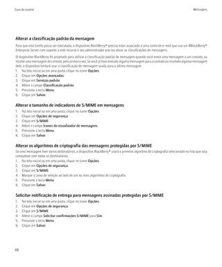 Guia do usuário                                                                                                                    Mensagens




Alterar a classificação padrão da mensagem
Para que esta tarefa possa ser executada, o dispositivo BlackBerry® precisa estar associado a uma conta de e-mail que usa um BBlackBerry®
Enterprise Server com suporte a este recurso e seu administrador precisa ativar as classificações de mensagens.
O dispositivo BlackBerry foi projetado para utilizar a classificação padrão de mensagem quando você envia uma mensagem a um contato, ou
recebe uma mensagem do contato, pela primeira vez. Se você já tiver enviado alguma mensagem para o contato ou recebido alguma mensagem
dele, o dispositivo tentará usar a classificação de mensagem usada para a última mensagem.
1. Na tela inicial ou em uma pasta, clique no ícone Opções.
2. Clique em Opções avançadas.
3. Clique em Serviços padrão.
4. Altere o campo Classificação padrão.
5. Pressione a tecla Menu.
6. Clique em Salvar.

Alterar o tamanho de indicadores de S/MIME em mensagens
1.   Na tela inicial ou em uma pasta, clique no ícone Opções.
2.   Clique em Opções de segurança.
3.   Clique em S/MIME.
4.   Altere o campo Ícones do visualizador de mensagens.
5.   Pressione a tecla Menu.
6.   Clique em Salvar.

Alterar os algoritmos de criptografia das mensagens protegidas por S/MIME
Se uma mensagem tiver vários destinatários, o dispositivo BlackBerry® usará o primeiro algoritmo de criptografia selecionado na lista que seja
compatível com todos os destinatários.
1. Na tela inicial ou em uma pasta, clique no ícone Opções.
2. Clique em Opções de segurança.
3. Clique em S/MIME.
4. Marque a caixa de seleção ao lado de um ou mais algoritmos de criptografia.
5. Pressione a tecla Menu.
6. Clique em Salvar.

Solicitar notificação de entrega para mensagens assinadas protegidas por S/MIME
1.   Na tela inicial ou em uma pasta, clique no ícone Opções.
2.   Clique em Opções de segurança.
3.   Clique em S/MIME.
4.   Altere o campo Solicitar confirmações S/MIME para Sim.
5.   Pressione a tecla Menu.
6.   Clique em Salvar.




68
 