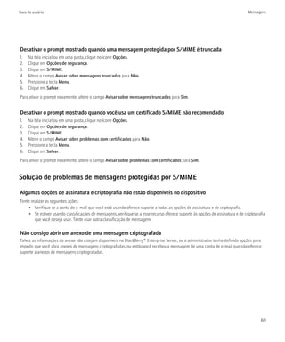 Guia do usuário                                                                                                                  Mensagens




Desativar o prompt mostrado quando uma mensagem protegida por S/MIME é truncada
1.   Na tela inicial ou em uma pasta, clique no ícone Opções.
2.   Clique em Opções de segurança.
3.   Clique em S/MIME.
4.   Altere o campo Avisar sobre mensagens truncadas para Não.
5.   Pressione a tecla Menu.
6.   Clique em Salvar.
Para ativar o prompt novamente, altere o campo Avisar sobre mensagens truncadas para Sim.


Desativar o prompt mostrado quando você usa um certificado S/MIME não recomendado
1.   Na tela inicial ou em uma pasta, clique no ícone Opções.
2.   Clique em Opções de segurança.
3.   Clique em S/MIME.
4.   Altere o campo Avisar sobre problemas com certificados para Não.
5.   Pressione a tecla Menu.
6.   Clique em Salvar.
Para ativar o prompt novamente, altere o campo Avisar sobre problemas com certificados para Sim.


Solução de problemas de mensagens protegidas por S/MIME

Algumas opções de assinatura e criptografia não estão disponíveis no dispositivo
Tente realizar as seguintes ações:
     • Verifique se a conta de e-mail que você está usando oferece suporte a todas as opções de assinatura e de criptografia.
     • Se estiver usando classificações de mensagens, verifique se a esse recurso oferece suporte às opções de assinatura e de criptografia
        que você deseja usar. Tente usar outra classificação de mensagem.

Não consigo abrir um anexo de uma mensagem criptografada
Talvez as informações do anexo não estejam disponíveis no BlackBerry® Enterprise Server, ou o administrador tenha definido opções para
impedir que você abra anexos de mensagens criptografadas, ou então você recebeu a mensagem de uma conta de e-mail que não oferece
suporte a anexos de mensagens criptografadas.




                                                                                                                                        69
 
