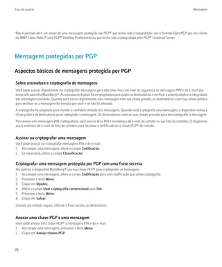 Guia do usuário                                                                                                                        Mensagens




Não é possível abrir um anexo de uma mensagem protegida por PGP® que tenha sido criptografada com o formato OpenPGP por um cliente
do IBM® Lotus Notes® com PGP® Desktop Professional ou que tenha sido criptografada pelo PGP® Universal Server.




Mensagens protegidas por PGP

Aspectos básicos de mensagens protegida por PGP

Sobre assinatura e criptografia de mensagens
Você pode assinar digitalmente ou criptografar mensagens para adicionar mais um nível de segurança às mensagens PIN e de e-mail que
envia pelo aparelho BlackBerry®. As assinaturas digitais foram projetadas para ajudar os destinatários a verificar a autenticidade e a integridade
das mensagens enviadas. Quando você assina digitalmente uma mensagem com sua chave privada, os destinatários usam sua chave pública
para verificar se a mensagem foi enviada por você e se não foi alterada.
A criptografia foi projetada para manter a confidencialidade das mensagens. Quando você criptografa uma mensagem, o dispositivo utiliza a
chave pública do destinatário para criptografar a mensagem. Os destinatários usam as suas chaves privadas para descriptografar a mensagem.
Para enviar uma mensagem PIN criptografada, você precisa ter o PIN e o endereço de e-mail do contato na sua lista de contatos. O dispositivo
usa o endereço de e-mail da lista de contatos para localizar o certificado ou a chave PGP® do contato.


Assinar ou criptografar uma mensagem
Você pode assinar ou criptografar mensagens PIN e de e-mail.
1. Ao compor uma mensagem, altere o campo Codificação.
2. Se necessário, altere o campo Classificação.

Criptografar uma mensagem protegida por PGP com uma frase secreta
Por padrão, o dispositivo BlackBerry® usa sua chave PGP® para criptografar as mensagens.
1. Ao compor uma mensagem, altere o campo Codificação para uma codificação que utilize criptografia.
2. Pressione a tecla Menu.
3. Clique em Opções.
4. Altere o campo Usar criptografia convencional para Sim.
5. Pressione a tecla Menu.
6. Clique em Salvar.
Usando um método seguro, informe a frase secreta ao destinatário.


Anexar uma chave PGP a uma mensagem
Você pode anexar uma chave PGP® a mensagens PIN e de e-mail.
1. Ao compor uma mensagem, pressione a tecla Menu.
2. Clique em Anexar chaves PGP.



70
 