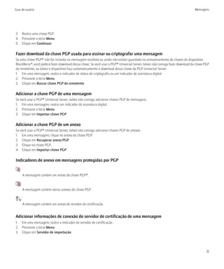 Guia do usuário                                                                                                                Mensagens




3. Realce uma chave PGP.
4. Pressione a tecla Menu.
5. Clique em Continuar.

Fazer download da chave PGP usada para assinar ou criptografar uma mensagem
Se uma chave PGP® não for incluída na mensagem recebida ou ainda não estiver guardada no armazenamento de chaves do dispositivo
BlackBerry®, você poderá fazer download dessa chave. Se você usar o PGP® Universal Server, talvez não consiga fazer download da chave PGP
do remetente, ou talvez o dispositivo faça automaticamente o download dessa chave do PGP Universal Server.
1. Em uma mensagem, realce o indicador de status de criptografia ou um indicador de assinatura digital.
2. Pressione a tecla Menu.
3. Clique em Buscar chave PGP do remetente.

Adicionar a chave PGP de uma mensagem
Se você usar o PGP® Universal Server, talvez não consiga adicionar chaves PGP de mensagens.
1. Em uma mensagem, realce um indicador de assinatura digital.
2. Pressione a tecla Menu.
3. Clique em Importar chave PGP.

Adicionar a chave PGP de um anexo
Se você usar o PGP® Universal Server, talvez não consiga adicionar chaves PGP de anexos.
1. Em uma mensagem, clique no anexo da chave PGP.
2. Clique em Recuperar anexo PGP.
3. Clique na chave PGP.
4. Clique em Importar chave PGP.

Indicadores de anexo em mensagens protegidas por PGP
   :
           A mensagem contém um anexo de chave PGP®.

    :
           A mensagem contém vários anexos de chave PGP.

       :
           A mensagem contém um anexo de servidor de certificação.


Adicionar informações de conexão do servidor de certificação de uma mensagem
1. Em uma mensagem, realce o indicador do servidor de certificação.
2. Pressione a tecla Menu.
3. Clique em Servidor de importação.




                                                                                                                                       71
 