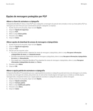 Guia do usuário                                                                                                                 Mensagens




Opções de mensagens protegidas por PGP

Alterar a chave de assinatura e criptografia
O dispositivo BlackBerry® utiliza a chave PGP® para criptografar as mensagens da pasta de itens enviados e inclui sua chave pública PGP nas
mensagens que você envia para que os destinatários possam criptografar as respostas.
1. Na tela inicial ou em uma pasta, clique no ícone Opções.
2. Clique em Opções de segurança.
3. Clique em PGP.
4. Altere o campo Chave padrão.
5. Pressione a tecla Menu.
6. Clique em Salvar.

Alterar opções de download de anexos de mensagens criptografadas
1. Na tela inicial ou em uma pasta, clique no ícone Opções.
2. Clique em Opções de segurança.
3. Clique em PGP.
4. Execute uma das seguintes ações:
   • Para fazer automaticamente o download de anexos de mensagens criptografadas, altere o campo Recuperar informações
       criptografadas do anexo para Automaticamente.
   • Para fazer manualmente o download de anexos de mensagens criptografadas, altere o campo Recuperar informações criptografadas
       do anexo para Manualmente.
   • Para impedir que o dispositivo BlackBerry® faça download de anexos de mensagens criptografadas, altere o campo Recuperar
       informações criptografadas do anexo para Nunca.
5. Pressione a tecla Menu.
6. Clique em OK.

Alterar a opção padrão de assinatura e criptografia
O dispositivo BlackBerry® foi projetado para usar a opção padrão de assinatura e criptografia quando você envia uma mensagem a um contato,
ou recebe uma mensagem do contato, pela primeira vez. Se você já tiver enviado alguma mensagem para o contato ou recebido alguma
mensagem dele, o dispositivo tentará usar a opção padrão de assinatura e criptografia usada para a última mensagem.
1. Na tela inicial ou em uma pasta, clique no ícone Opções.
2. Clique em Opções avançadas.
3. Clique em Serviços padrão.
4. Altere o campo Codificação padrão.
5. Pressione a tecla Menu.
6. Clique em Salvar.




                                                                                                                                        73
 