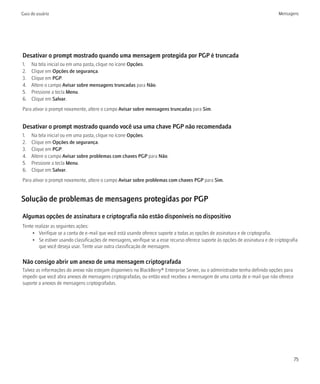 Guia do usuário                                                                                                                  Mensagens




Desativar o prompt mostrado quando uma mensagem protegida por PGP é truncada
1.   Na tela inicial ou em uma pasta, clique no ícone Opções.
2.   Clique em Opções de segurança.
3.   Clique em PGP.
4.   Altere o campo Avisar sobre mensagens truncadas para Não.
5.   Pressione a tecla Menu.
6.   Clique em Salvar.
Para ativar o prompt novamente, altere o campo Avisar sobre mensagens truncadas para Sim.


Desativar o prompt mostrado quando você usa uma chave PGP não recomendada
1.   Na tela inicial ou em uma pasta, clique no ícone Opções.
2.   Clique em Opções de segurança.
3.   Clique em PGP.
4.   Altere o campo Avisar sobre problemas com chaves PGP para Não.
5.   Pressione a tecla Menu.
6.   Clique em Salvar.
Para ativar o prompt novamente, altere o campo Avisar sobre problemas com chaves PGP para Sim.


Solução de problemas de mensagens protegidas por PGP

Algumas opções de assinatura e criptografia não estão disponíveis no dispositivo
Tente realizar as seguintes ações:
     • Verifique se a conta de e-mail que você está usando oferece suporte a todas as opções de assinatura e de criptografia.
     • Se estiver usando classificações de mensagens, verifique se a esse recurso oferece suporte às opções de assinatura e de criptografia
        que você deseja usar. Tente usar outra classificação de mensagem.

Não consigo abrir um anexo de uma mensagem criptografada
Talvez as informações do anexo não estejam disponíveis no BlackBerry® Enterprise Server, ou o administrador tenha definido opções para
impedir que você abra anexos de mensagens criptografadas, ou então você recebeu a mensagem de uma conta de e-mail que não oferece
suporte a anexos de mensagens criptografadas.




                                                                                                                                         75
 