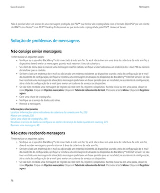 Guia do usuário                                                                                                                 Mensagens




Não é possível abrir um anexo de uma mensagem protegida por PGP® que tenha sido criptografada com o formato OpenPGP por um cliente
do IBM® Lotus Notes® com PGP® Desktop Professional ou que tenha sido criptografada pelo PGP® Universal Server.




Solução de problemas de mensagens

Não consigo enviar mensagens
Tente realizar as seguintes ações:
     • Verifique se o aparelho BlackBerry® está conectado à rede sem fio. Se você não estiver em uma área de cobertura da rede sem fio, o
        dispositivo deverá enviar as mensagens quando você retornar à área de cobertura.
     • Se o item de menu para o envio de uma mensagem não for exibido, verifique se você adicionou um endereço de e-mail, PIN ou número
        de telefone para o contato.
     • Se tiver criado um endereço de e-mail ou adicionado um endereço existente ao dispositivo usando a tela de configuração de e-mail
        do assistente de configuração, verifique se recebeu uma mensagem de ativação no dispositivo do BlackBerry® Internet Service. Se não
        tiver recebido uma mensagem de ativação (a mensagem pode levar um breve período para ser recebida), no assistente de configuração,
        abra a tela de configuração de e-mail para enviar um caderno de serviços ao dispositivo.
     • Se não tiver recebido uma mensagem de registro da rede sem fio, registre o dispositivo. Na tela inicial ou em uma pasta, clique no
        ícone Opções. Clique em Opções avançadas. Clique em Tabela de roteamento do host. Pressione a tecla Menu. Clique em Registrar
        agora.
     • Gere uma chave de criptografia.
     • Verifique se o serviço de dados está ativo.
     • Reenvie a mensagem.

Informações relacionadas
Localizar informações sobre indicadores de cobertura da conexão sem fio, 220
Alterar um contato, 130
Gerar uma chave de criptografia, 245
Desativar o serviço de dados ou configurar as opções do serviço de dados quando em roaming, 223
Reenviar uma mensagem, 40


Não estou recebendo mensagens
Tente realizar as seguintes ações:
     • Verifique se o aparelho BlackBerry® está conectado à rede sem fio. Se você não estiver em uma área de cobertura da rede sem fio,
        deverá receber mensagens quando retornar à área de cobertura da rede sem fio.
     • Se tiver criado um endereço de e-mail ou adicionado um endereço existente ao dispositivo usando a tela de configuração de e-mail
        do assistente de configuração, verifique se recebeu uma mensagem de ativação no dispositivo do BlackBerry® Internet Service. Se não
        tiver recebido uma mensagem de ativação (a mensagem pode levar um breve período para ser recebida), no assistente de configuração,
        abra a tela de configuração de e-mail para enviar um caderno de serviços ao dispositivo.
     • Se não tiver recebido uma mensagem de registro da rede sem fio, registre o dispositivo. Na tela inicial ou em uma pasta, clique no
        ícone Opções. Clique em Opções avançadas. Clique em Tabela de roteamento do host. Pressione a tecla Menu. Clique em Registrar
        agora.



76
 