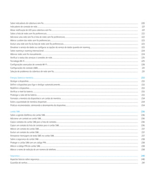Sobre indicadores de cobertura sem fio..................................................................................................................................................................................................                        220
Indicadores de conexão de rede..............................................................................................................................................................................................................                    221
Ativar notificação de LED para cobertura sem fio..................................................................................................................................................................................                              221
Sobre a lista de redes sem fio preferenciais...........................................................................................................................................................................................                         222
Adicionar uma rede sem fio à lista de redes sem fio preferenciais......................................................................................................................................................                                         222
Alterar a ordem das redes sem fio preferenciais....................................................................................................................................................................................                             223
Excluir uma rede sem fio da lista de redes sem fio preferenciais........................................................................................................................................................                                        223
Desativar o serviço de dados ou configurar as opções do serviço de dados quando em roaming..................................................................................................                                                                    223
Sobre roaming e roaming internacional..................................................................................................................................................................................................                         224
Alternar redes sem fio manualmente......................................................................................................................................................................................................                        224
Verificar o status dos serviços e conexões de rede................................................................................................................................................................................                              225
Tecnologia Wi-Fi.........................................................................................................................................................................................................................................       225
Configurações avançadas de conexão Wi-Fi..........................................................................................................................................................................................                              228
Configurações de conexão UMA..............................................................................................................................................................................................................                      231
Solução de problemas da cobertura de rede sem fio.............................................................................................................................................................................                                  231

Energia, bateria e memória.......................................................................................................................................................................................................................               233
Desligar o dispositivo.................................................................................................................................................................................................................................         233
Definir o dispositivo para ligar e desligar automaticamente................................................................................................................................................................                                     233
Redefinir o dispositivo...............................................................................................................................................................................................................................          233
Verificar o nível da bateria........................................................................................................................................................................................................................            233
Prolongar a vida útil da bateria................................................................................................................................................................................................................                233
Formatar a memória do dispositivo e um cartão de memória..............................................................................................................................................................                                          234
Exibir a quantidade de memória disponível............................................................................................................................................................................................                           234
Práticas recomendadas: otimizando o desempenho do dispositivo....................................................................................................................................................                                               234

cartão SIM...................................................................................................................................................................................................................................................   236
Sobre a agenda telefônica do cartão SIM...............................................................................................................................................................................................                          236
Adicionar um contato ao cartão SIM.......................................................................................................................................................................................................                       236
Copiar contatos do cartão SIM para a lista de contatos.......................................................................................................................................................................                                   236
Copiar um contato da lista de contatos para o cartão SIM...................................................................................................................................................................                                     236
Alterar um contato do cartão SIM............................................................................................................................................................................................................                    237
Excluir um contato do cartão SIM............................................................................................................................................................................................................                    237
Armazenar mensagens de texto SMS no cartão SIM............................................................................................................................................................................                                      237
Sobre a segurança do cartão SIM............................................................................................................................................................................................................                     238
Proteger o cartão SIM com um código PIN............................................................................................................................................................................................                             238
Alterar o código PIN do cartão SIM.........................................................................................................................................................................................................                     238
Alterar o nome de exibição de um número de telefone........................................................................................................................................................................                                     238

Segurança...................................................................................................................................................................................................................................................    240
Aspectos básicos sobre segurança...........................................................................................................................................................................................................                     240
Guardião de senhas...................................................................................................................................................................................................................................            241
 