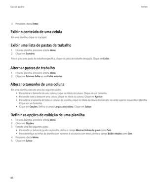 Guia do usuário                                                                                                                     Anexos




4. Pressione a tecla Enter.


Exibir o conteúdo de uma célula
Em uma planilha, clique no trackpad.


Exibir uma lista de pastas de trabalho
1. Em uma planilha, pressione a tecla Menu.
2. Clique em Sumário.
Para ir para uma pasta de trabalho específica, clique na pasta de trabalho desejada. Clique em Exibir.


Alternar pastas de trabalho
1. Em uma planilha, pressione a tecla Menu.
2. Clique em Próxima folha ou em Folha anterior.


Alterar o tamanho de uma coluna
Em uma planilha, execute uma das seguintes ações:
    • Para alterar o tamanho de uma coluna, clique no rótulo da coluna. Clique em um tamanho.
    • Para exibir todo o texto em uma coluna, clique no rótulo da coluna. Clique em Ajustar.
    • Para alterar o tamanho de todas as colunas da planilha, clique no rótulo da coluna desmarcada no canto superior esquerdo da planilha.
      Clique em um tamanho.
    • Clique em Opções. Defina o campo Largura da coluna. Clique em Salvar.


Definir as opções de exibição de uma planilha
1. Em uma planilha, pressione a tecla Menu.
2. Clique em Opções.
3. Execute uma das seguintes ações:
   • Para exibir as linhas de grade na planilha, defina o campo Mostrar linhas de grade como Sim.
   • Para identificar as linhas da planilha com números e as colunas com letras, defina o campo Exibir rótulos como Sim.
4. Pressione a tecla Menu.
5. Clique em Salvar.




84
 