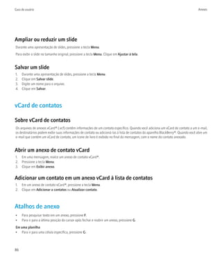 Guia do usuário                                                                                                                    Anexos




Ampliar ou reduzir um slide
Durante uma apresentação de slides, pressione a tecla Menu.
Para exibir o slide no tamanho original, pressione a tecla Menu. Clique em Ajustar à tela.


Salvar um slide
1.   Durante uma apresentação de slides, pressione a tecla Menu.
2.   Clique em Salvar slide.
3.   Digite um nome para o arquivo.
4.   Clique em Salvar.



vCard de contatos

Sobre vCard de contatos
Os arquivos de anexos vCard® (.vcf) contêm informações de um contato específico. Quando você adiciona um vCard de contato a um e-mail,
os destinatários podem exibir suas informações de contato ou adicioná-las à lista de contatos do aparelho BlackBerry®. Quando você abre um
e-mail que contém um vCard de contato, um ícone de livro é exibido no final da mensagem, com o nome do contato anexado.


Abrir um anexo de contato vCard
1. Em uma mensagem, realce um anexo de contato vCard®.
2. Pressione a tecla Menu.
3. Clique em Exibir anexo.


Adicionar um contato em um anexo vCard à lista de contatos
1. Em um anexo de contato vCard®, pressione a tecla Menu.
2. Clique em Adicionar a contatos ou Atualizar contato.



Atalhos de anexo
•    Para pesquisar texto em um anexo, pressione F.
•    Para ir para a última posição do cursor após fechar e reabrir um anexo, pressione G.
Em uma planilha
• Para ir para uma célula específica, pressione G.



86
 