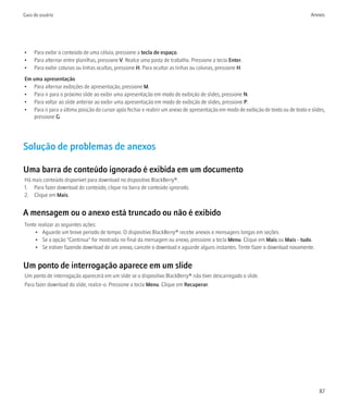 Guia do usuário                                                                                                                     Anexos




•    Para exibir o conteúdo de uma célula, pressione a tecla de espaço.
•    Para alternar entre planilhas, pressione V. Realce uma pasta de trabalho. Pressione a tecla Enter.
•    Para exibir colunas ou linhas ocultas, pressione H. Para ocultar as linhas ou colunas, pressione H.
Em uma apresentação
• Para alternar exibições de apresentação, pressione M.
• Para ir para o próximo slide ao exibir uma apresentação em modo de exibição de slides, pressione N.
• Para voltar ao slide anterior ao exibir uma apresentação em modo de exibição de slides, pressione P.
• Para ir para a última posição do cursor após fechar e reabrir um anexo de apresentação em modo de exibição de texto ou de texto e slides,
   pressione G.




Solução de problemas de anexos

Uma barra de conteúdo ignorado é exibida em um documento
Há mais conteúdo disponível para download no dispositivo BlackBerry®.
1. Para fazer download do conteúdo, clique na barra de conteúdo ignorado.
2. Clique em Mais.


A mensagem ou o anexo está truncado ou não é exibido
Tente realizar as seguintes ações:
     • Aguarde um breve período de tempo. O dispositivo BlackBerry® recebe anexos e mensagens longas em seções.
     • Se a opção "Continua" for mostrada no final da mensagem ou anexo, pressione a tecla Menu. Clique em Mais ou Mais - tudo.
     • Se estiver fazendo download de um anexo, cancele o download e aguarde alguns instantes. Tente fazer o download novamente.


Um ponto de interrogação aparece em um slide
Um ponto de interrogação aparecerá em um slide se o dispositivo BlackBerry® não tiver descarregado o slide.
Para fazer download do slide, realce-o. Pressione a tecla Menu. Clique em Recuperar.




                                                                                                                                        87
 