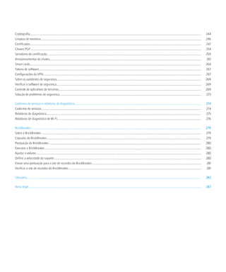 Criptografia.................................................................................................................................................................................................................................................     244
Limpeza de memória..................................................................................................................................................................................................................................              246
Certificados.................................................................................................................................................................................................................................................     247
Chaves PGP................................................................................................................................................................................................................................................        254
Servidores de certificação.........................................................................................................................................................................................................................               259
Armazenamentos de chaves.....................................................................................................................................................................................................................                      261
Smart cards.................................................................................................................................................................................................................................................      264
Tokens de software....................................................................................................................................................................................................................................            267
Configurações da VPN..............................................................................................................................................................................................................................                267
Sobre os autotestes de segurança...........................................................................................................................................................................................................                       269
Verificar o software de segurança............................................................................................................................................................................................................                     269
Controle de aplicativos de terceiros........................................................................................................................................................................................................                      269
Solução de problemas de segurança.......................................................................................................................................................................................................                          273

Cadernos de serviços e relatórios de diagnóstico..................................................................................................................................................................................                                274
Cadernos de serviços.................................................................................................................................................................................................................................             274
Relatórios de diagnóstico..........................................................................................................................................................................................................................               275
Relatórios de diagnóstico de Wi-Fi..........................................................................................................................................................................................................                      276

BrickBreaker................................................................................................................................................................................................................................................      279
Sobre o BrickBreaker.................................................................................................................................................................................................................................             279
Cápsulas do BrickBreaker.........................................................................................................................................................................................................................                 279
Pontuação do BrickBreaker.......................................................................................................................................................................................................................                  280
Executar o BrickBreaker............................................................................................................................................................................................................................               280
Ajustar o volume.........................................................................................................................................................................................................................................         280
Definir a velocidade da raquete...............................................................................................................................................................................................................                    280
Enviar uma pontuação para o site de recordes do BrickBreaker..........................................................................................................................................................                                            281
Verificar o site de recordes do BrickBreaker...........................................................................................................................................................................................                           281

Glossário......................................................................................................................................................................................................................................................   282

Aviso legal...................................................................................................................................................................................................................................................    287
 
