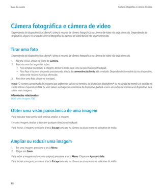 Guia do usuário                                                                                            Câmera fotográfica e câmera de vídeo




Câmera fotográfica e câmera de vídeo
Dependendo do dispositivo BlackBerry®, talvez o recurso de câmera fotográfica ou câmera de vídeo não seja oferecido. Dependendo do
dispositivo, alguns recursos de câmera fotográfica ou câmera de vídeo talvez não sejam oferecido.




Tirar uma foto
Dependendo do dispositivo BlackBerry®, talvez o recurso de câmera fotográfica ou câmera de vídeo não seja oferecido.
1. Na tela inicial, clique no ícone de Câmera.
2. Execute uma das seguintes ações:
   • Para ampliar ou reduzir a imagem, deslize o dedo para cima ou para baixo no trackpad.
   • Para fixar o foco em um ponto pressionando a tecla de conveniência direita até a metade. Dependendo do modelo do seu dispositivo,
      talvez este recurso não seja oferecido.
3. Para tirar uma foto, clique no trackpad.
Nota: O número aproximado de imagens que podem ser salvas na memória do dispositivo BlackBerry® ou no cartão de memória é exibido no
canto inferior esquerdo da tela. Se você salvar as imagens na memória do dispositivo, poderá inserir um cartão de memória no dispositivo para
salvar mais imagens.
Informações relacionadas
Exibir uma imagem, 100



Obter uma visão panorâmica de uma imagem
Para executar esta tarefa, você precisa ampliar a imagem.

Em uma imagem, deslize o dedo em qualquer direção no trackpad.
Para fechar a imagem, pressione a tecla Escape uma vez na câmera ou duas vezes no aplicativo de mídia.




Ampliar ou reduzir uma imagem
1. Em uma imagem, pressione a tecla Menu.
2. Clique em Zoom.
Para exibir a imagem no tamanho original, pressione a tecla Menu. Clique em Ajustar à tela.
Para fechar a imagem, pressione a tecla Escape uma vez na câmera ou duas vezes no aplicativo de mídia.




88
 