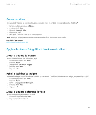 Guia do usuário                                                                                           Câmera fotográfica e câmera de vídeo




Gravar um vídeo
Para que esta tarefa possa ser executada, talvez seja necessário inserir um cartão de memória no dispositivo BlackBerry®.
1.   Na tela inicial, clique no ícone de Câmera.
2.   Pressione a tecla Menu.
3.   Clique em Câmera de vídeo.
4.   Clique no trackpad.
5.   Para pausar a gravação, clique no trackpad novamente.
Nota: A memória aproximada disponível para salvar vídeos é exibida na extremidade inferior da tela.
Informações relacionadas
Reproduzir um arquivo de mídia, 94



Opções da câmera fotográfica e da câmera de vídeo

Alterar o tamanho da imagem
Quanto maior é a imagem, mais memória ela exige.
1. Na câmera, pressione a tecla Menu.
2. Clique em Opções.
3. Altere o campo Tamanho da imagem.
4. Pressione a tecla Menu.
5. Clique em Salvar.


Definir a qualidade da imagem
Você pode definir a precisão dos detalhes que a câmera capta em imagens. Quanto mais detalhes tiver uma imagem, mais memória ela ocupará.
1. Na câmera, pressione a tecla Menu.
2. Clique em Opções.
3. Defina o campo Qualidade da imagem.
4. Pressione a tecla Menu.
5. Clique em Salvar.


Alterar o tamanho e o formato do vídeo
Quanto maior é o vídeo, mais memória ele exige.
1. Na tela inicial, clique no ícone Mídia.
2. Clique no ícone Câmera de vídeo.




                                                                                                                                          89
 