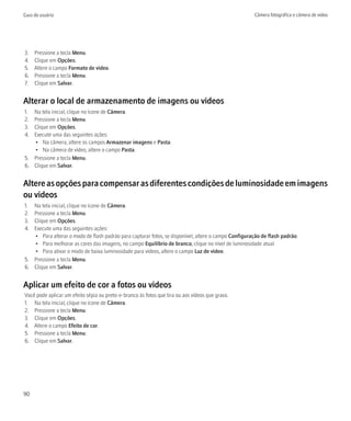 Guia do usuário                                                                                      Câmera fotográfica e câmera de vídeo




3.   Pressione a tecla Menu.
4.   Clique em Opções.
5.   Altere o campo Formato de vídeo.
6.   Pressione a tecla Menu.
7.   Clique em Salvar.


Alterar o local de armazenamento de imagens ou vídeos
1. Na tela inicial, clique no ícone de Câmera.
2. Pressione a tecla Menu.
3. Clique em Opções.
4. Execute uma das seguintes ações:
   • Na câmera, altere os campos Armazenar imagens e Pasta.
   • Na câmera de vídeo, altere o campo Pasta.
5. Pressione a tecla Menu.
6. Clique em Salvar.


Altere as opções para compensar as diferentes condições de luminosidade em imagens
ou vídeos
1. Na tela inicial, clique no ícone de Câmera.
2. Pressione a tecla Menu.
3. Clique em Opções.
4. Execute uma das seguintes ações:
   • Para alterar o modo de flash padrão para capturar fotos, se disponível, altere o campo Configuração de flash padrão.
   • Para melhorar as cores das imagens, no campo Equilíbrio de branco, clique no nível de luminosidade atual.
   • Para ativar o modo de baixa luminosidade para vídeos, altere o campo Luz de vídeo.
5. Pressione a tecla Menu.
6. Clique em Salvar.


Aplicar um efeito de cor a fotos ou vídeos
Você pode aplicar um efeito sépia ou preto-e-branco às fotos que tira ou aos vídeos que grava.
1. Na tela inicial, clique no ícone de Câmera.
2. Pressione a tecla Menu.
3. Clique em Opções.
4. Altere o campo Efeito de cor.
5. Pressione a tecla Menu.
6. Clique em Salvar.




90
 