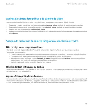 Guia do usuário                                                                                               Câmera fotográfica e câmera de vídeo




Atalhos da câmera fotográfica e da câmera de vídeo
Dependendo do dispositivo BlackBerry®, talvez o recurso de câmera fotográfica ou câmera de vídeo não seja oferecido.
•    Para ampliar a imagem antes de tirar uma foto, pressione a tecla Aumentar volume, localizada do lado direito do seu dispositivo.
•    Para reduzir a imagem antes de tirar uma foto, pressione a tecla Diminuir volume, localizada do lado direito do seu dispositivo.
•    Para tirar uma foto, pressione a tecla de conveniência direita.
•    Para alterar o modo de flash para capturar fotos, se disponível, ou para ativar o modo de baixa luminosidade para capturar vídeos, pressione
     a tecla Espaço.




Solução de problemas da câmera fotográfica e da câmera de vídeo

Não consigo salvar imagens ou vídeos
O cartão de memória do dispositivo BlackBerry® talvez não tenha memória disponível suficiente para salvar imagens ou vídeos.
Tente realizar as seguintes ações:
     • Se você estiver tentando salvar uma imagem ou vídeo na memória do dispositivo, exclua dados e mensagens antigas do dispositivo.
     • Se estiver tentando salvar uma imagem ou vídeo no cartão de memória, exclua arquivos de mídia antigos.
     • Nas opções de câmera, verifique se o campo Qualidade da imagem não está definido como Excelente. Imagens com qualidade
        excelente usam mais memória do que imagens com qualidade normal ou ótima.
     • Aumente a quantidade máxima de memória disponível para imagens.


O brilho do flash enfraquece ou desliga
Se o nível da bateria for inferior a 20 %, o flash ficará mais fraco para economizar a bateria. Em temperaturas baixas, quando o nível da bateria
for inferior a 20 %, o flash poderá desligar.


Algumas fotos que tiro ficam borradas
Em baixas condições de iluminação, a câmera pode usar uma velocidade mais baixa do obturador para compensar a falta de exposição. Se você
mexer a câmera antes do clique do obturador, a foto poderá sair borrada. Se a câmera estiver usando uma velocidade mais baixa do obturador
e o visor não estiver ocupando toda a tela, será exibido um indicador de ponto de exclamação na parte inferior da tela.




                                                                                                                                               91
 