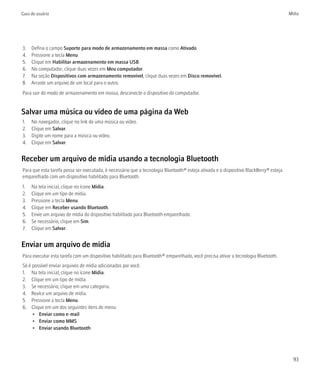 Guia do usuário                                                                                                                        Mídia




3.   Defina o campo Suporte para modo de armazenamento em massa como Ativado.
4.   Pressione a tecla Menu.
5.   Clique em Habilitar armazenamento em massa USB.
6.   No computador, clique duas vezes em Meu computador.
7.   Na seção Dispositivos com armazenamento removível, clique duas vezes em Disco removível.
8.   Arraste um arquivo de um local para o outro.
Para sair do modo de armazenamento em massa, desconecte o dispositivo do computador.


Salvar uma música ou vídeo de uma página da Web
1.   No navegador, clique no link de uma música ou vídeo.
2.   Clique em Salvar.
3.   Digite um nome para a música ou vídeo.
4.   Clique em Salvar.


Receber um arquivo de mídia usando a tecnologia Bluetooth
Para que esta tarefa possa ser executada, é necessário que a tecnologia Bluetooth® esteja ativada e o dispositivo BlackBerry® esteja
emparelhado com um dispositivo habilitado para Bluetooth.
1.   Na tela inicial, clique no ícone Mídia.
2.   Clique em um tipo de mídia.
3.   Pressione a tecla Menu.
4.   Clique em Receber usando Bluetooth.
5.   Envie um arquivo de mídia do dispositivo habilitado para Bluetooth emparelhado.
6.   Se necessário, clique em Sim.
7.   Clique em Salvar.


Enviar um arquivo de mídia
Para executar esta tarefa com um dispositivo habilitado para Bluetooth® emparelhado, você precisa ativar a tecnologia Bluetooth.
Só é possível enviar arquivos de mídia adicionados por você.
1. Na tela inicial, clique no ícone Mídia.
2. Clique em um tipo de mídia.
3. Se necessário, clique em uma categoria.
4. Realce um arquivo de mídia.
5. Pressione a tecla Menu.
6. Clique em um dos seguintes itens de menu:
     • Enviar como e-mail
     • Enviar como MMS
     • Enviar usando Bluetooth




                                                                                                                                         93
 