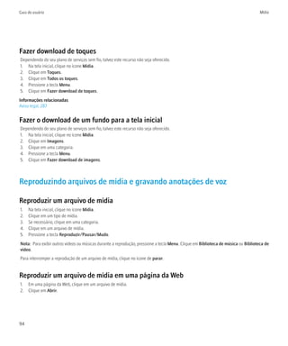 Guia do usuário                                                                                                                    Mídia




Fazer download de toques
Dependendo do seu plano de serviços sem fio, talvez este recurso não seja oferecido.
1. Na tela inicial, clique no ícone Mídia.
2. Clique em Toques.
3. Clique em Todos os toques.
4. Pressione a tecla Menu.
5. Clique em Fazer download de toques.
Informações relacionadas
Aviso legal, 287


Fazer o download de um fundo para a tela inicial
Dependendo do seu plano de serviços sem fio, talvez este recurso não seja oferecido.
1. Na tela inicial, clique no ícone Mídia.
2. Clique em Imagens.
3. Clique em uma categoria.
4. Pressione a tecla Menu.
5. Clique em Fazer download de imagens.



Reproduzindo arquivos de mídia e gravando anotações de voz

Reproduzir um arquivo de mídia
1.   Na tela inicial, clique no ícone Mídia.
2.   Clique em um tipo de mídia.
3.   Se necessário, clique em uma categoria.
4.   Clique em um arquivo de mídia.
5.   Pressione a tecla Reproduzir/Pausar/Mudo.
Nota: Para exibir outros vídeos ou músicas durante a reprodução, pressione a tecla Menu. Clique em Biblioteca de música ou Biblioteca de
vídeo.
Para interromper a reprodução de um arquivo de mídia, clique no ícone de parar.


Reproduzir um arquivo de mídia em uma página da Web
1. Em uma página da Web, clique em um arquivo de mídia.
2. Clique em Abrir.




94
 