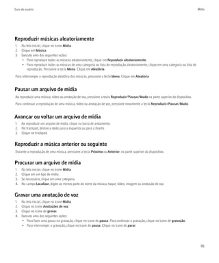 Guia do usuário                                                                                                                     Mídia




Reproduzir músicas aleatoriamente
1. Na tela inicial, clique no ícone Mídia.
2. Clique em Música.
3. Execute uma das seguintes ações:
   • Para reproduzir todas as músicas aleatoriamente, clique em Reproduzir aleatoriamente.
   • Para reproduzir todas as músicas de uma categoria ou lista de reprodução aleatoriamente, clique em uma categoria ou lista de
       reprodução. Pressione a tecla Menu. Clique em Aleatória.

Para interromper a reprodução aleatória das músicas, pressione a tecla Menu. Clique em Aleatória.


Pausar um arquivo de mídia
Ao reproduzir uma música, vídeo ou anotação de voz, pressione a tecla Reproduzir/Pausar/Mudo na parte superior do dispositivo.
Para continuar a reprodução de uma música, vídeo ou anotação de voz, pressione novamente a tecla Reproduzir/Pausar/Mudo.


Avançar ou voltar um arquivo de mídia
1. Ao reproduzir um arquivo de mídia, clique na barra de andamento.
2. No trackpad, deslize o dedo para a esquerda ou para a direita.
3. Clique no trackpad.


Reproduzir a música anterior ou seguinte
Durante a reprodução de uma música, pressione a tecla Próxima ou Anterior, na parte superior do dispositivo.


Procurar um arquivo de mídia
1.   Na tela inicial, clique no ícone Mídia.
2.   Clique em um tipo de mídia.
3.   Se necessário, clique em uma categoria.
4.   No campo Localizar, digite ao menos parte do nome da música, toque, vídeo, imagem ou anotação de voz.


Gravar uma anotação de voz
1.   Na tela inicial, clique no ícone Mídia.
2.   Clique no ícone Anotações de voz.
3.   Clique no ícone de gravar.
4.   Execute uma das seguintes ações:
     • Para fazer uma pausa na gravação, clique no ícone de pausa. Para continuar a gravação, clique no ícone de gravação.
     • Para interromper a gravação, clique no ícone de pausa. Clique no ícone de parar.




                                                                                                                                      95
 