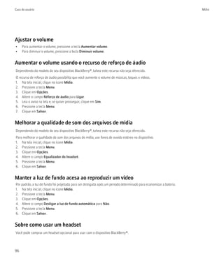 Guia do usuário                                                                                                      Mídia




Ajustar o volume
•    Para aumentar o volume, pressione a tecla Aumentar volume.
•    Para diminuir o volume, pressione a tecla Diminuir volume.


Aumentar o volume usando o recurso de reforço de áudio
Dependendo do modelo do seu dispositivo BlackBerry®, talvez este recurso não seja oferecido.
O recurso de reforço de áudio possibilita que você aumente o volume de músicas, toques e vídeos.
1. Na tela inicial, clique no ícone Mídia.
2. Pressione a tecla Menu.
3. Clique em Opções.
4. Altere o campo Reforço de áudio para Ligar.
5. Leia o aviso na tela e, se quiser prosseguir, clique em Sim.
6. Pressione a tecla Menu.
7. Clique em Salvar.


Melhorar a qualidade de som dos arquivos de mídia
Dependendo do modelo do seu dispositivo BlackBerry®, talvez este recurso não seja oferecido.
Para melhorar a qualidade de som dos arquivos de mídia, use fones de ouvido estéreo no dispositivo.
1. Na tela inicial, clique no ícone Mídia.
2. Pressione a tecla Menu.
3. Clique em Opções.
4. Altere o campo Equalizador do headset.
5. Pressione a tecla Menu.
6. Clique em Salvar.


Manter a luz de fundo acesa ao reproduzir um vídeo
Por padrão, a luz de fundo foi projetada para ser desligada após um período determinado para economizar a bateria.
1. Na tela inicial, clique no ícone Mídia.
2. Pressione a tecla Menu.
3. Clique em Opções.
4. Altere o campo Desligar a luz de fundo automática para Não.
5. Pressione a tecla Menu.
6. Clique em Salvar.


Sobre como usar um headset
Você pode comprar um headset opcional para usar com o dispositivo BlackBerry®.



96
 