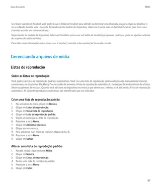 Guia do usuário                                                                                                                         Mídia




Se estiver usando um headset, você poderá usar o botão de headset para atender ou terminar uma chamada, ou para ativar ou desativar o
recurso Mudo durante uma chamada. Dependendo do modelo do dispositivo, talvez você possa usar um botão de headset para fazer uma
chamada usando um comando de voz.
Dependendo do modelo do dispositivo, talvez você também possa usar um botão de headset para pausar, continuar, pular ou ajustar o volume
de arquivos de áudio ou vídeo.
Para obter mais informações sobre como usar o headset, consulte a documentação fornecida com ele.




Gerenciando arquivos de mídia

Listas de reprodução

Sobre as listas de reprodução
Você pode criar listas de reprodução padrão e automáticas. Você cria uma lista de reprodução padrão adicionando manualmente músicas
armazenadas no dispositivo BlackBerry® ou no cartão de memória. A lista de reprodução automática é criada especificando critérios de artistas,
álbuns ou gêneros de músicas. Quando você adiciona ao dispositivo uma música que atende aos critérios, ela é adicionada à lista de reprodução
automática. As listas de reprodução automáticas são identificadas por um indicador.


Criar uma lista de reprodução padrão
1.    No aplicativo de mídia, clique em Música.
2.    Clique em Listas de reprodução.
3.    Clique em Nova lista de reprodução.
4.    Clique em Lista de reprodução padrão.
5.    Digite um nome para a lista de reprodução.
6.    Pressione a tecla Menu.
7.    Clique em Adicionar músicas.
8.    Clique em uma música.
9.    Para adicionar mais músicas, repita as etapas de 6 a 8.
10.   Pressione a tecla Menu.
11.   Clique em Salvar.

Alterar uma lista de reprodução padrão
1.    Na tela inicial, clique no ícone Mídia.
2.    Clique em Música.
3.    Clique em Listas de reprodução.
4.    Realce uma lista de reprodução padrão.
5.    Pressione a tecla Menu.
6.    Clique em Exibir.



                                                                                                                                           97
 